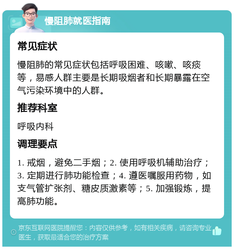 慢阻肺就医指南 常见症状 慢阻肺的常见症状包括呼吸困难、咳嗽、咳痰等，易感人群主要是长期吸烟者和长期暴露在空气污染环境中的人群。 推荐科室 呼吸内科 调理要点 1. 戒烟，避免二手烟；2. 使用呼吸机辅助治疗；3. 定期进行肺功能检查；4. 遵医嘱服用药物，如支气管扩张剂、糖皮质激素等；5. 加强锻炼，提高肺功能。