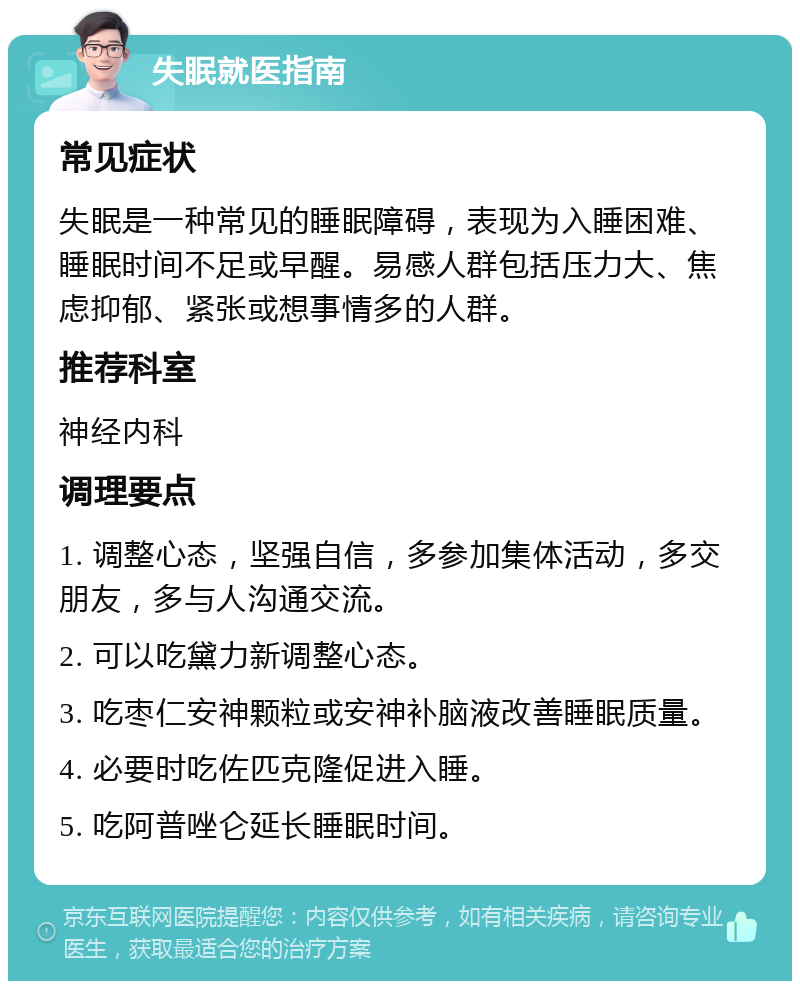 失眠就医指南 常见症状 失眠是一种常见的睡眠障碍，表现为入睡困难、睡眠时间不足或早醒。易感人群包括压力大、焦虑抑郁、紧张或想事情多的人群。 推荐科室 神经内科 调理要点 1. 调整心态，坚强自信，多参加集体活动，多交朋友，多与人沟通交流。 2. 可以吃黛力新调整心态。 3. 吃枣仁安神颗粒或安神补脑液改善睡眠质量。 4. 必要时吃佐匹克隆促进入睡。 5. 吃阿普唑仑延长睡眠时间。