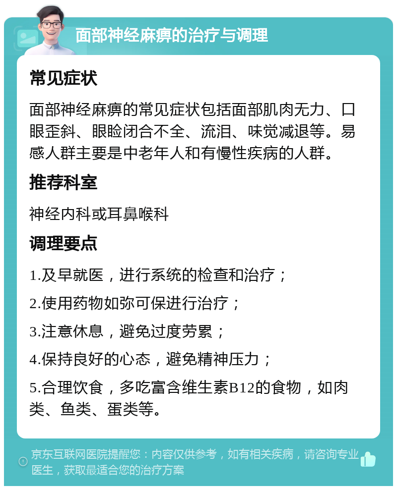 面部神经麻痹的治疗与调理 常见症状 面部神经麻痹的常见症状包括面部肌肉无力、口眼歪斜、眼睑闭合不全、流泪、味觉减退等。易感人群主要是中老年人和有慢性疾病的人群。 推荐科室 神经内科或耳鼻喉科 调理要点 1.及早就医，进行系统的检查和治疗； 2.使用药物如弥可保进行治疗； 3.注意休息，避免过度劳累； 4.保持良好的心态，避免精神压力； 5.合理饮食，多吃富含维生素B12的食物，如肉类、鱼类、蛋类等。