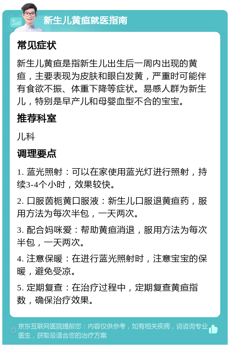 新生儿黄疸就医指南 常见症状 新生儿黄疸是指新生儿出生后一周内出现的黄疸，主要表现为皮肤和眼白发黄，严重时可能伴有食欲不振、体重下降等症状。易感人群为新生儿，特别是早产儿和母婴血型不合的宝宝。 推荐科室 儿科 调理要点 1. 蓝光照射：可以在家使用蓝光灯进行照射，持续3-4个小时，效果较快。 2. 口服茵栀黄口服液：新生儿口服退黄疸药，服用方法为每次半包，一天两次。 3. 配合妈咪爱：帮助黄疸消退，服用方法为每次半包，一天两次。 4. 注意保暖：在进行蓝光照射时，注意宝宝的保暖，避免受凉。 5. 定期复查：在治疗过程中，定期复查黄疸指数，确保治疗效果。