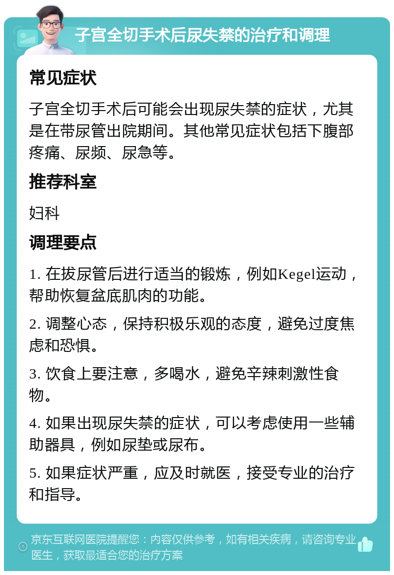 子宫全切手术后尿失禁的治疗和调理 常见症状 子宫全切手术后可能会出现尿失禁的症状，尤其是在带尿管出院期间。其他常见症状包括下腹部疼痛、尿频、尿急等。 推荐科室 妇科 调理要点 1. 在拔尿管后进行适当的锻炼，例如Kegel运动，帮助恢复盆底肌肉的功能。 2. 调整心态，保持积极乐观的态度，避免过度焦虑和恐惧。 3. 饮食上要注意，多喝水，避免辛辣刺激性食物。 4. 如果出现尿失禁的症状，可以考虑使用一些辅助器具，例如尿垫或尿布。 5. 如果症状严重，应及时就医，接受专业的治疗和指导。