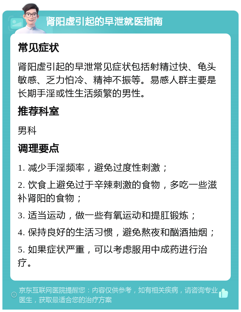 肾阳虚引起的早泄就医指南 常见症状 肾阳虚引起的早泄常见症状包括射精过快、龟头敏感、乏力怕冷、精神不振等。易感人群主要是长期手淫或性生活频繁的男性。 推荐科室 男科 调理要点 1. 减少手淫频率，避免过度性刺激； 2. 饮食上避免过于辛辣刺激的食物，多吃一些滋补肾阳的食物； 3. 适当运动，做一些有氧运动和提肛锻炼； 4. 保持良好的生活习惯，避免熬夜和酗酒抽烟； 5. 如果症状严重，可以考虑服用中成药进行治疗。