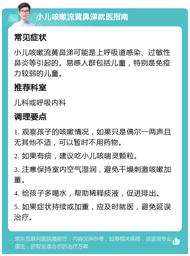 小儿咳嗽流黄鼻涕就医指南 常见症状 小儿咳嗽流黄鼻涕可能是上呼吸道感染、过敏性鼻炎等引起的。易感人群包括儿童，特别是免疫力较弱的儿童。 推荐科室 儿科或呼吸内科 调理要点 1. 观察孩子的咳嗽情况，如果只是偶尔一两声且无其他不适，可以暂时不用药物。 2. 如果有痰，建议吃小儿咳喘灵颗粒。 3. 注意保持室内空气湿润，避免干燥刺激咳嗽加重。 4. 给孩子多喝水，帮助稀释痰液，促进排出。 5. 如果症状持续或加重，应及时就医，避免延误治疗。