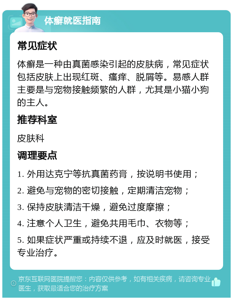 体癣就医指南 常见症状 体癣是一种由真菌感染引起的皮肤病，常见症状包括皮肤上出现红斑、瘙痒、脱屑等。易感人群主要是与宠物接触频繁的人群，尤其是小猫小狗的主人。 推荐科室 皮肤科 调理要点 1. 外用达克宁等抗真菌药膏，按说明书使用； 2. 避免与宠物的密切接触，定期清洁宠物； 3. 保持皮肤清洁干燥，避免过度摩擦； 4. 注意个人卫生，避免共用毛巾、衣物等； 5. 如果症状严重或持续不退，应及时就医，接受专业治疗。