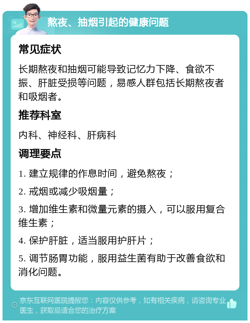 熬夜、抽烟引起的健康问题 常见症状 长期熬夜和抽烟可能导致记忆力下降、食欲不振、肝脏受损等问题，易感人群包括长期熬夜者和吸烟者。 推荐科室 内科、神经科、肝病科 调理要点 1. 建立规律的作息时间，避免熬夜； 2. 戒烟或减少吸烟量； 3. 增加维生素和微量元素的摄入，可以服用复合维生素； 4. 保护肝脏，适当服用护肝片； 5. 调节肠胃功能，服用益生菌有助于改善食欲和消化问题。