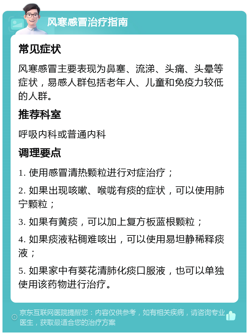 风寒感冒治疗指南 常见症状 风寒感冒主要表现为鼻塞、流涕、头痛、头晕等症状，易感人群包括老年人、儿童和免疫力较低的人群。 推荐科室 呼吸内科或普通内科 调理要点 1. 使用感冒清热颗粒进行对症治疗； 2. 如果出现咳嗽、喉咙有痰的症状，可以使用肺宁颗粒； 3. 如果有黄痰，可以加上复方板蓝根颗粒； 4. 如果痰液粘稠难咳出，可以使用易坦静稀释痰液； 5. 如果家中有葵花清肺化痰口服液，也可以单独使用该药物进行治疗。