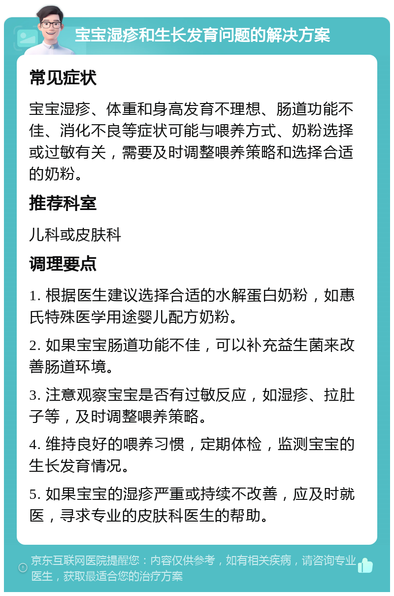 宝宝湿疹和生长发育问题的解决方案 常见症状 宝宝湿疹、体重和身高发育不理想、肠道功能不佳、消化不良等症状可能与喂养方式、奶粉选择或过敏有关，需要及时调整喂养策略和选择合适的奶粉。 推荐科室 儿科或皮肤科 调理要点 1. 根据医生建议选择合适的水解蛋白奶粉，如惠氏特殊医学用途婴儿配方奶粉。 2. 如果宝宝肠道功能不佳，可以补充益生菌来改善肠道环境。 3. 注意观察宝宝是否有过敏反应，如湿疹、拉肚子等，及时调整喂养策略。 4. 维持良好的喂养习惯，定期体检，监测宝宝的生长发育情况。 5. 如果宝宝的湿疹严重或持续不改善，应及时就医，寻求专业的皮肤科医生的帮助。