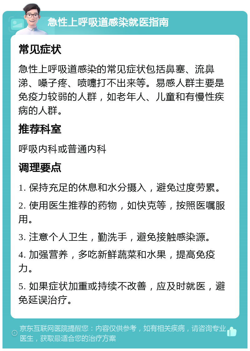 急性上呼吸道感染就医指南 常见症状 急性上呼吸道感染的常见症状包括鼻塞、流鼻涕、嗓子疼、喷嚏打不出来等。易感人群主要是免疫力较弱的人群，如老年人、儿童和有慢性疾病的人群。 推荐科室 呼吸内科或普通内科 调理要点 1. 保持充足的休息和水分摄入，避免过度劳累。 2. 使用医生推荐的药物，如快克等，按照医嘱服用。 3. 注意个人卫生，勤洗手，避免接触感染源。 4. 加强营养，多吃新鲜蔬菜和水果，提高免疫力。 5. 如果症状加重或持续不改善，应及时就医，避免延误治疗。