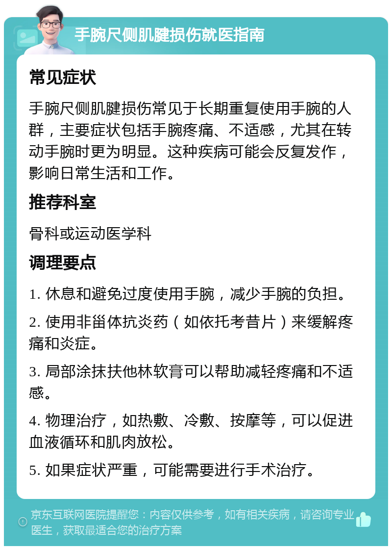 手腕尺侧肌腱损伤就医指南 常见症状 手腕尺侧肌腱损伤常见于长期重复使用手腕的人群，主要症状包括手腕疼痛、不适感，尤其在转动手腕时更为明显。这种疾病可能会反复发作，影响日常生活和工作。 推荐科室 骨科或运动医学科 调理要点 1. 休息和避免过度使用手腕，减少手腕的负担。 2. 使用非甾体抗炎药（如依托考昔片）来缓解疼痛和炎症。 3. 局部涂抹扶他林软膏可以帮助减轻疼痛和不适感。 4. 物理治疗，如热敷、冷敷、按摩等，可以促进血液循环和肌肉放松。 5. 如果症状严重，可能需要进行手术治疗。