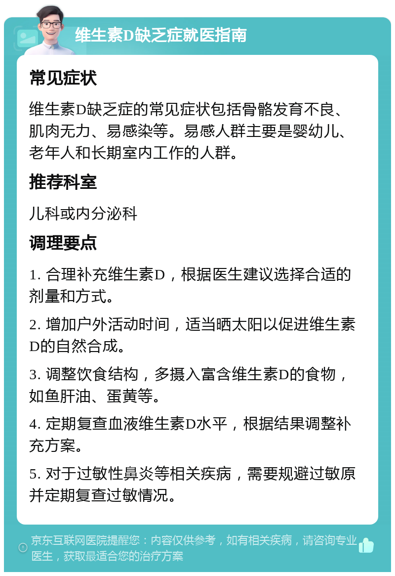 维生素D缺乏症就医指南 常见症状 维生素D缺乏症的常见症状包括骨骼发育不良、肌肉无力、易感染等。易感人群主要是婴幼儿、老年人和长期室内工作的人群。 推荐科室 儿科或内分泌科 调理要点 1. 合理补充维生素D，根据医生建议选择合适的剂量和方式。 2. 增加户外活动时间，适当晒太阳以促进维生素D的自然合成。 3. 调整饮食结构，多摄入富含维生素D的食物，如鱼肝油、蛋黄等。 4. 定期复查血液维生素D水平，根据结果调整补充方案。 5. 对于过敏性鼻炎等相关疾病，需要规避过敏原并定期复查过敏情况。