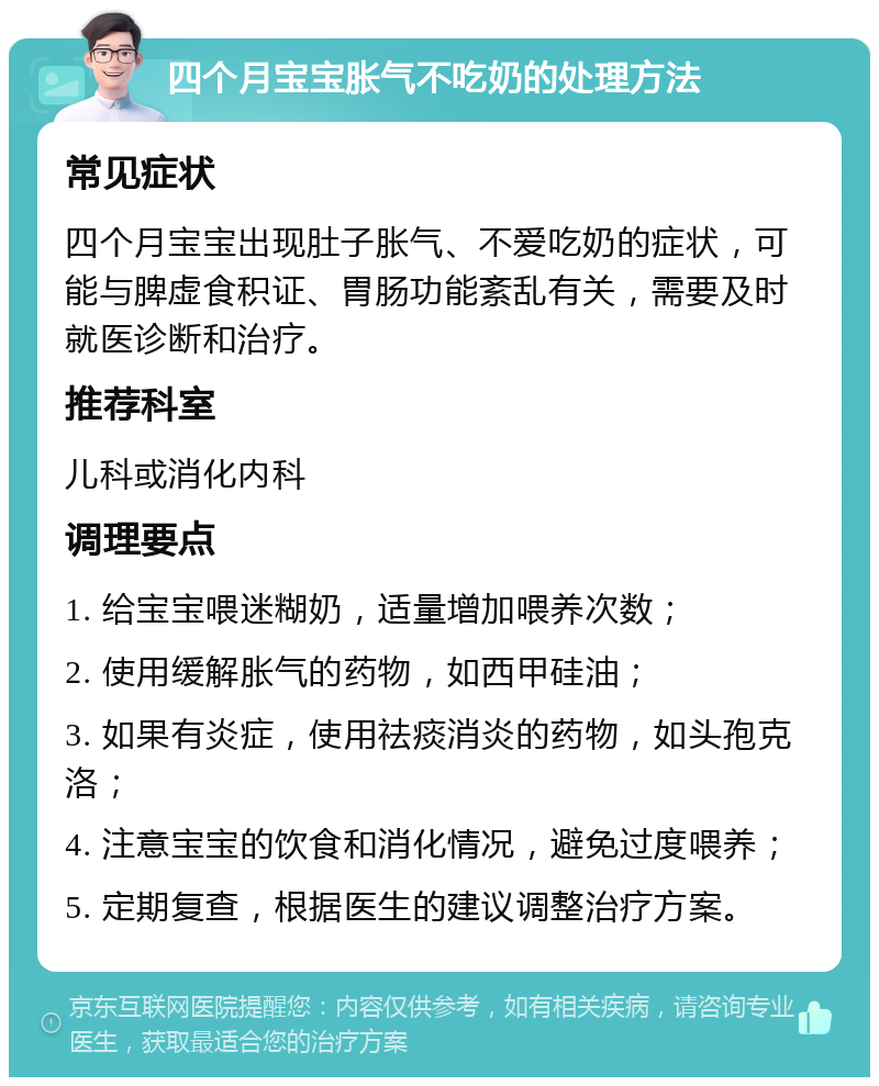 四个月宝宝胀气不吃奶的处理方法 常见症状 四个月宝宝出现肚子胀气、不爱吃奶的症状，可能与脾虚食积证、胃肠功能紊乱有关，需要及时就医诊断和治疗。 推荐科室 儿科或消化内科 调理要点 1. 给宝宝喂迷糊奶，适量增加喂养次数； 2. 使用缓解胀气的药物，如西甲硅油； 3. 如果有炎症，使用祛痰消炎的药物，如头孢克洛； 4. 注意宝宝的饮食和消化情况，避免过度喂养； 5. 定期复查，根据医生的建议调整治疗方案。