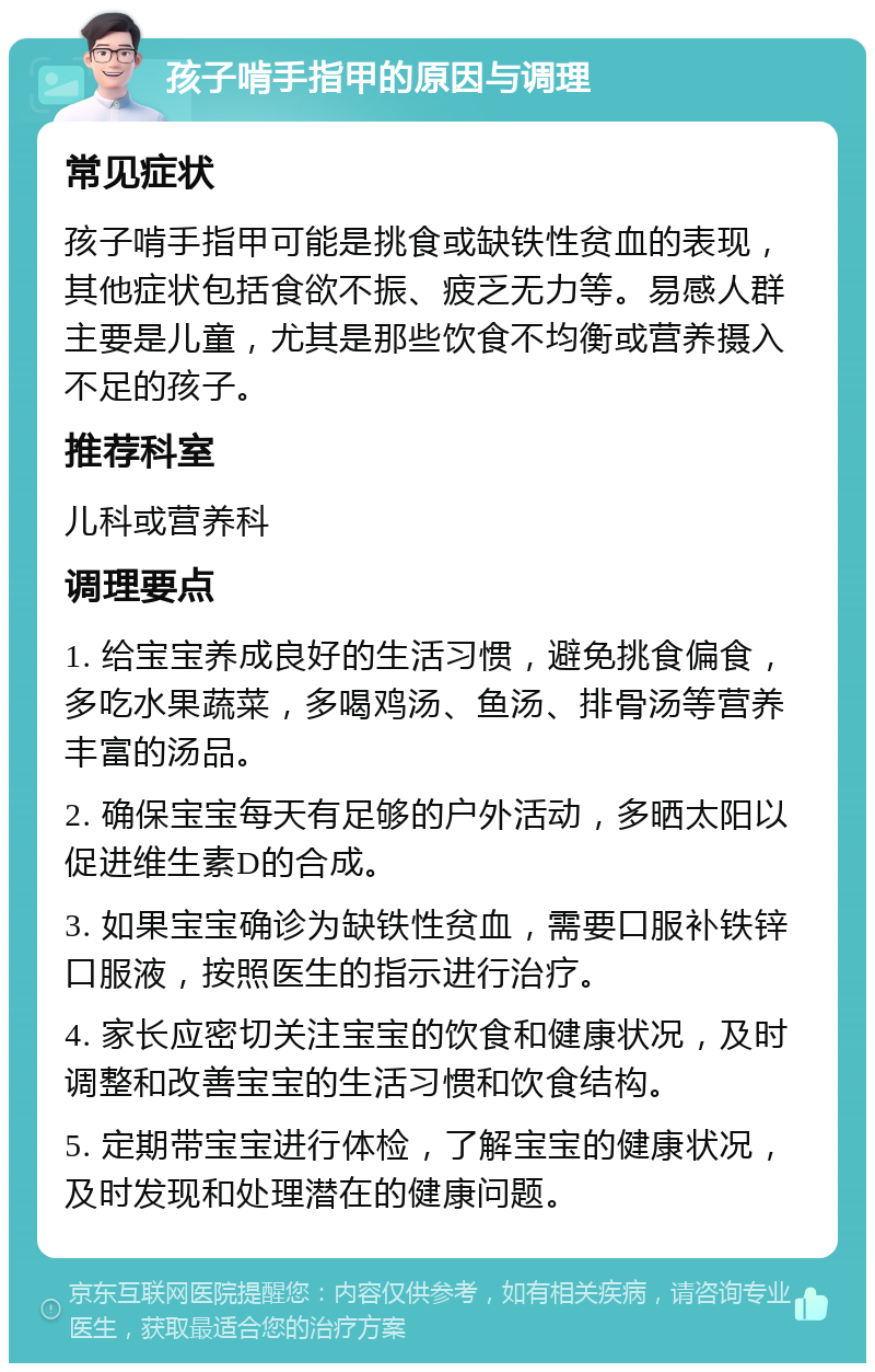 孩子啃手指甲的原因与调理 常见症状 孩子啃手指甲可能是挑食或缺铁性贫血的表现，其他症状包括食欲不振、疲乏无力等。易感人群主要是儿童，尤其是那些饮食不均衡或营养摄入不足的孩子。 推荐科室 儿科或营养科 调理要点 1. 给宝宝养成良好的生活习惯，避免挑食偏食，多吃水果蔬菜，多喝鸡汤、鱼汤、排骨汤等营养丰富的汤品。 2. 确保宝宝每天有足够的户外活动，多晒太阳以促进维生素D的合成。 3. 如果宝宝确诊为缺铁性贫血，需要口服补铁锌口服液，按照医生的指示进行治疗。 4. 家长应密切关注宝宝的饮食和健康状况，及时调整和改善宝宝的生活习惯和饮食结构。 5. 定期带宝宝进行体检，了解宝宝的健康状况，及时发现和处理潜在的健康问题。