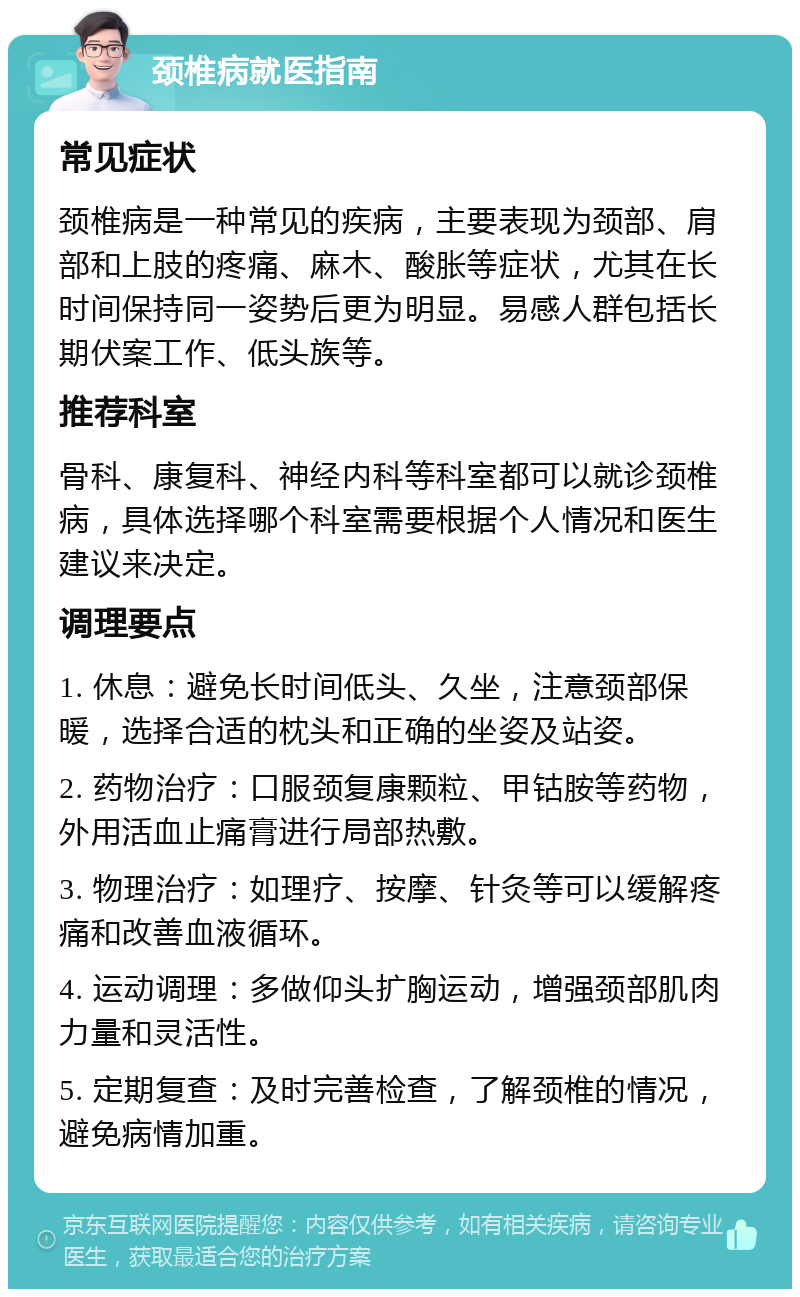 颈椎病就医指南 常见症状 颈椎病是一种常见的疾病，主要表现为颈部、肩部和上肢的疼痛、麻木、酸胀等症状，尤其在长时间保持同一姿势后更为明显。易感人群包括长期伏案工作、低头族等。 推荐科室 骨科、康复科、神经内科等科室都可以就诊颈椎病，具体选择哪个科室需要根据个人情况和医生建议来决定。 调理要点 1. 休息：避免长时间低头、久坐，注意颈部保暖，选择合适的枕头和正确的坐姿及站姿。 2. 药物治疗：口服颈复康颗粒、甲钴胺等药物，外用活血止痛膏进行局部热敷。 3. 物理治疗：如理疗、按摩、针灸等可以缓解疼痛和改善血液循环。 4. 运动调理：多做仰头扩胸运动，增强颈部肌肉力量和灵活性。 5. 定期复查：及时完善检查，了解颈椎的情况，避免病情加重。