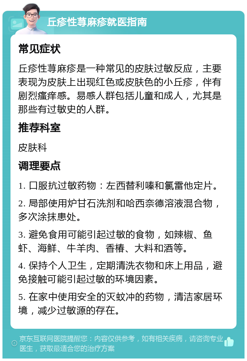 丘疹性荨麻疹就医指南 常见症状 丘疹性荨麻疹是一种常见的皮肤过敏反应，主要表现为皮肤上出现红色或皮肤色的小丘疹，伴有剧烈瘙痒感。易感人群包括儿童和成人，尤其是那些有过敏史的人群。 推荐科室 皮肤科 调理要点 1. 口服抗过敏药物：左西替利嗪和氯雷他定片。 2. 局部使用炉甘石洗剂和哈西奈德溶液混合物，多次涂抹患处。 3. 避免食用可能引起过敏的食物，如辣椒、鱼虾、海鲜、牛羊肉、香椿、大料和酒等。 4. 保持个人卫生，定期清洗衣物和床上用品，避免接触可能引起过敏的环境因素。 5. 在家中使用安全的灭蚊冲的药物，清洁家居环境，减少过敏源的存在。