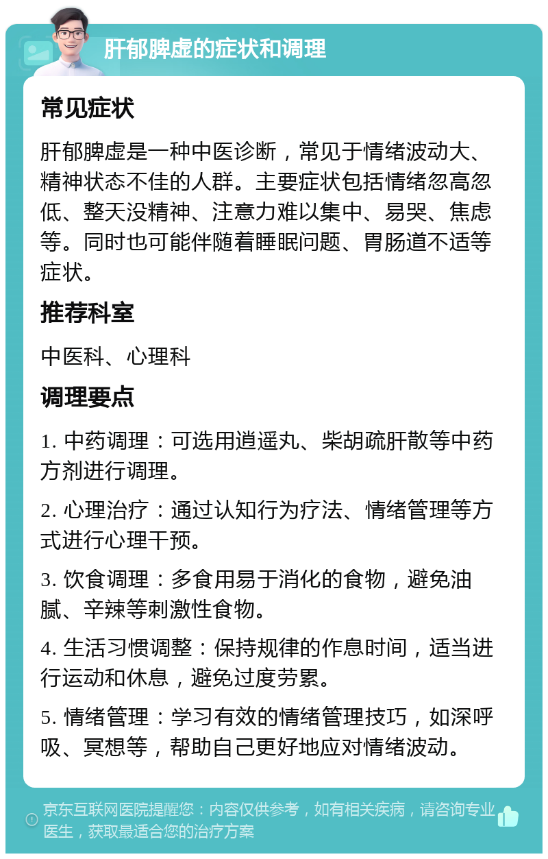 肝郁脾虚的症状和调理 常见症状 肝郁脾虚是一种中医诊断，常见于情绪波动大、精神状态不佳的人群。主要症状包括情绪忽高忽低、整天没精神、注意力难以集中、易哭、焦虑等。同时也可能伴随着睡眠问题、胃肠道不适等症状。 推荐科室 中医科、心理科 调理要点 1. 中药调理：可选用逍遥丸、柴胡疏肝散等中药方剂进行调理。 2. 心理治疗：通过认知行为疗法、情绪管理等方式进行心理干预。 3. 饮食调理：多食用易于消化的食物，避免油腻、辛辣等刺激性食物。 4. 生活习惯调整：保持规律的作息时间，适当进行运动和休息，避免过度劳累。 5. 情绪管理：学习有效的情绪管理技巧，如深呼吸、冥想等，帮助自己更好地应对情绪波动。