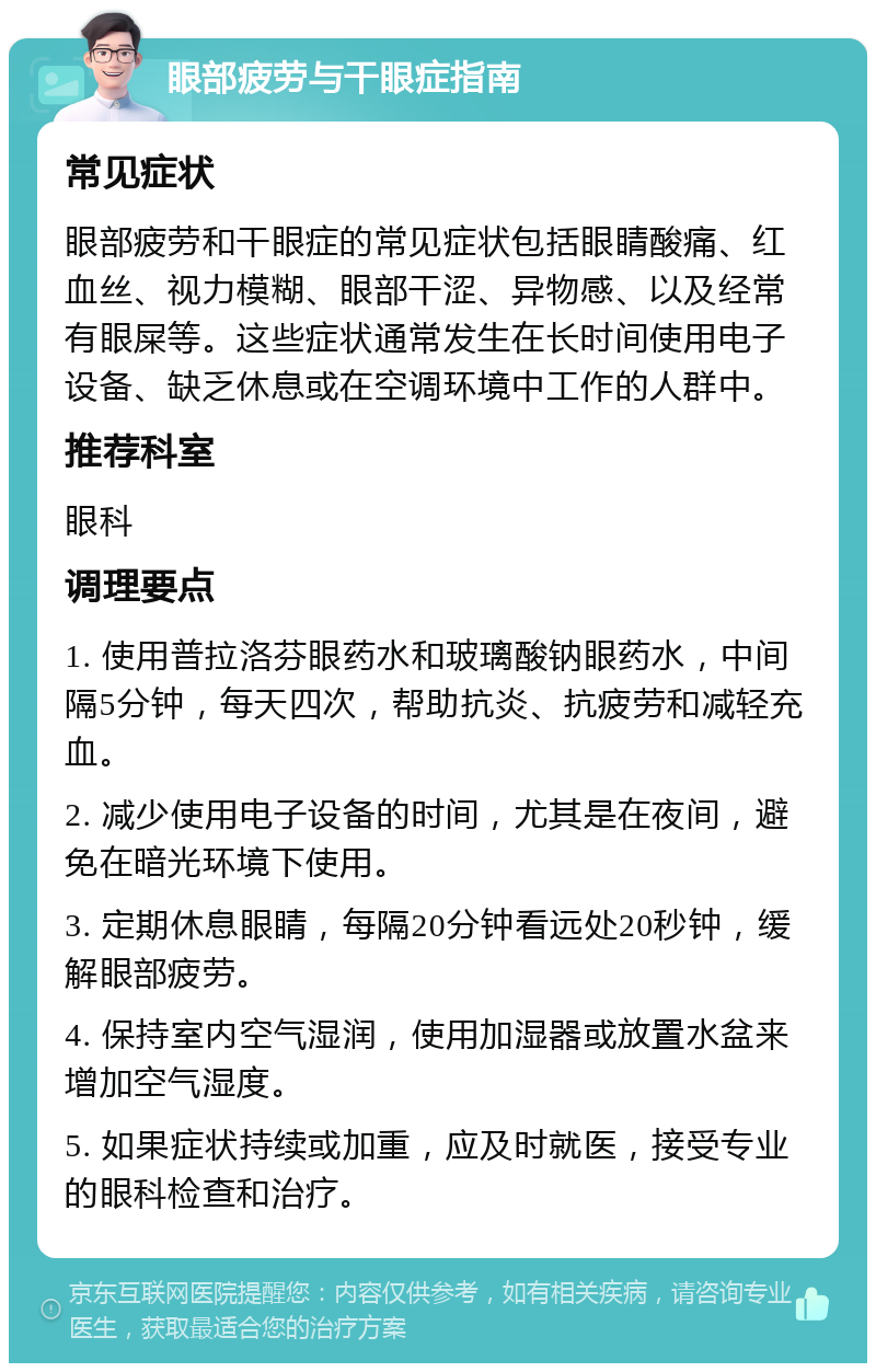 眼部疲劳与干眼症指南 常见症状 眼部疲劳和干眼症的常见症状包括眼睛酸痛、红血丝、视力模糊、眼部干涩、异物感、以及经常有眼屎等。这些症状通常发生在长时间使用电子设备、缺乏休息或在空调环境中工作的人群中。 推荐科室 眼科 调理要点 1. 使用普拉洛芬眼药水和玻璃酸钠眼药水，中间隔5分钟，每天四次，帮助抗炎、抗疲劳和减轻充血。 2. 减少使用电子设备的时间，尤其是在夜间，避免在暗光环境下使用。 3. 定期休息眼睛，每隔20分钟看远处20秒钟，缓解眼部疲劳。 4. 保持室内空气湿润，使用加湿器或放置水盆来增加空气湿度。 5. 如果症状持续或加重，应及时就医，接受专业的眼科检查和治疗。