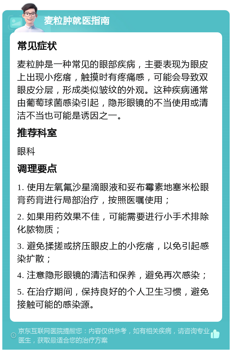 麦粒肿就医指南 常见症状 麦粒肿是一种常见的眼部疾病，主要表现为眼皮上出现小疙瘩，触摸时有疼痛感，可能会导致双眼皮分层，形成类似皱纹的外观。这种疾病通常由葡萄球菌感染引起，隐形眼镜的不当使用或清洁不当也可能是诱因之一。 推荐科室 眼科 调理要点 1. 使用左氧氟沙星滴眼液和妥布霉素地塞米松眼膏药膏进行局部治疗，按照医嘱使用； 2. 如果用药效果不佳，可能需要进行小手术排除化脓物质； 3. 避免揉搓或挤压眼皮上的小疙瘩，以免引起感染扩散； 4. 注意隐形眼镜的清洁和保养，避免再次感染； 5. 在治疗期间，保持良好的个人卫生习惯，避免接触可能的感染源。