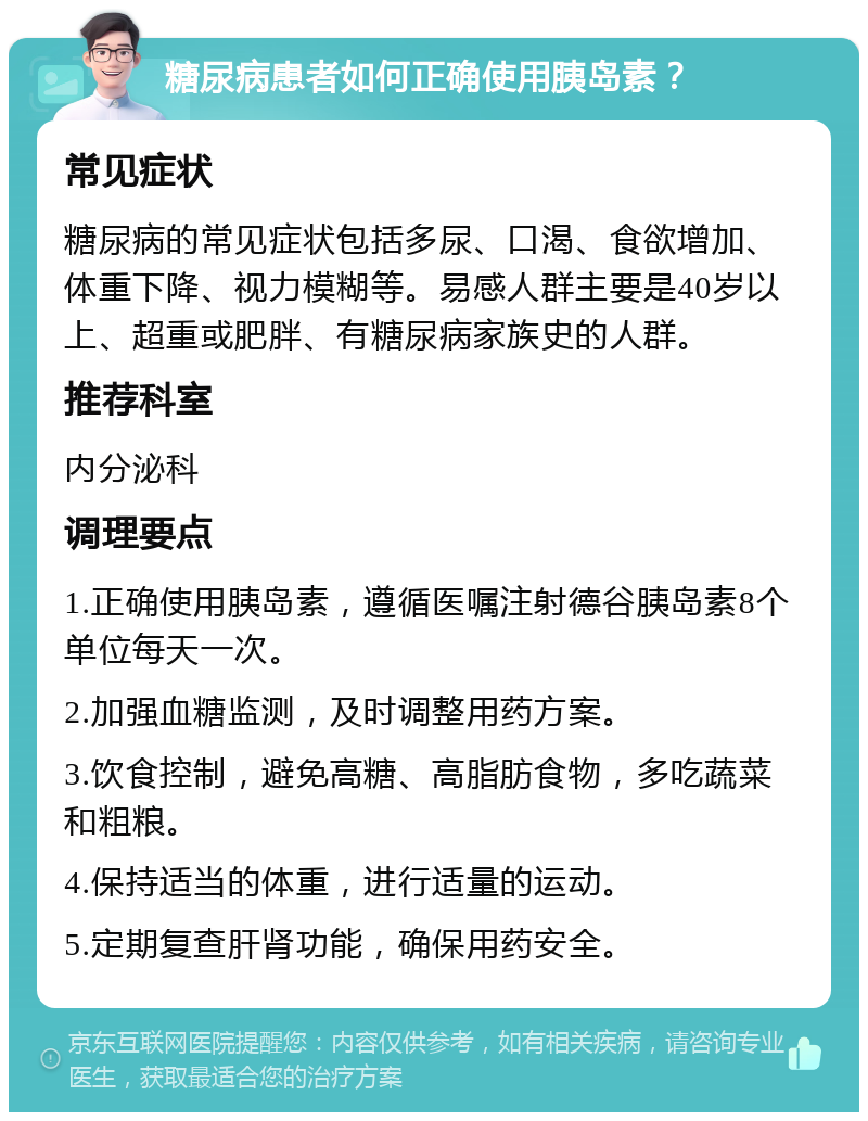 糖尿病患者如何正确使用胰岛素？ 常见症状 糖尿病的常见症状包括多尿、口渴、食欲增加、体重下降、视力模糊等。易感人群主要是40岁以上、超重或肥胖、有糖尿病家族史的人群。 推荐科室 内分泌科 调理要点 1.正确使用胰岛素，遵循医嘱注射德谷胰岛素8个单位每天一次。 2.加强血糖监测，及时调整用药方案。 3.饮食控制，避免高糖、高脂肪食物，多吃蔬菜和粗粮。 4.保持适当的体重，进行适量的运动。 5.定期复查肝肾功能，确保用药安全。