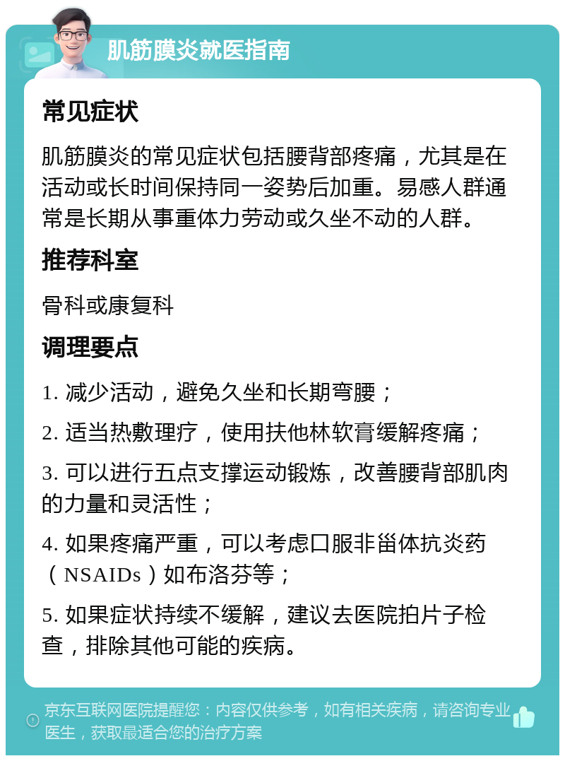 肌筋膜炎就医指南 常见症状 肌筋膜炎的常见症状包括腰背部疼痛，尤其是在活动或长时间保持同一姿势后加重。易感人群通常是长期从事重体力劳动或久坐不动的人群。 推荐科室 骨科或康复科 调理要点 1. 减少活动，避免久坐和长期弯腰； 2. 适当热敷理疗，使用扶他林软膏缓解疼痛； 3. 可以进行五点支撑运动锻炼，改善腰背部肌肉的力量和灵活性； 4. 如果疼痛严重，可以考虑口服非甾体抗炎药（NSAIDs）如布洛芬等； 5. 如果症状持续不缓解，建议去医院拍片子检查，排除其他可能的疾病。