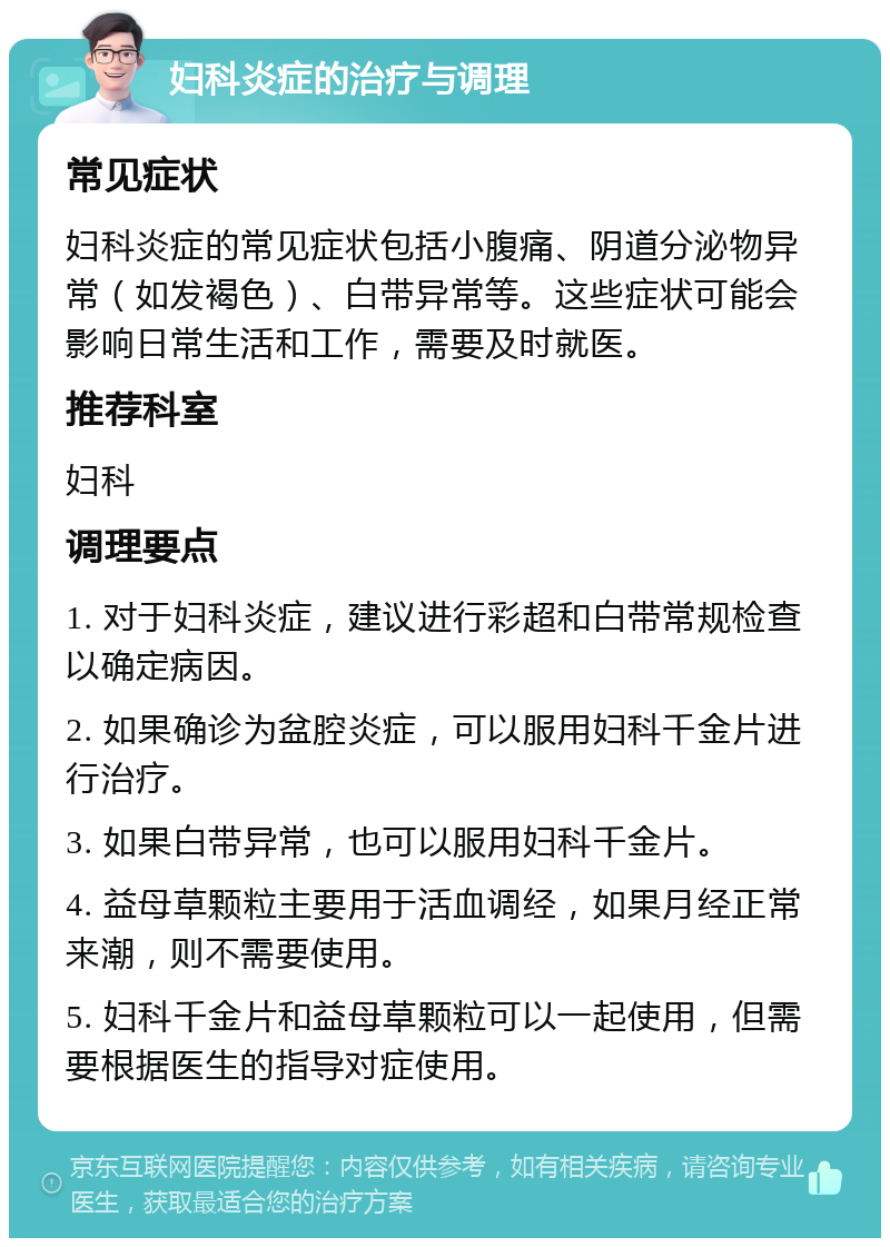 妇科炎症的治疗与调理 常见症状 妇科炎症的常见症状包括小腹痛、阴道分泌物异常（如发褐色）、白带异常等。这些症状可能会影响日常生活和工作，需要及时就医。 推荐科室 妇科 调理要点 1. 对于妇科炎症，建议进行彩超和白带常规检查以确定病因。 2. 如果确诊为盆腔炎症，可以服用妇科千金片进行治疗。 3. 如果白带异常，也可以服用妇科千金片。 4. 益母草颗粒主要用于活血调经，如果月经正常来潮，则不需要使用。 5. 妇科千金片和益母草颗粒可以一起使用，但需要根据医生的指导对症使用。