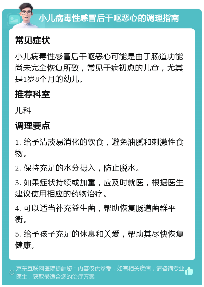 小儿病毒性感冒后干呕恶心的调理指南 常见症状 小儿病毒性感冒后干呕恶心可能是由于肠道功能尚未完全恢复所致，常见于病初愈的儿童，尤其是1岁8个月的幼儿。 推荐科室 儿科 调理要点 1. 给予清淡易消化的饮食，避免油腻和刺激性食物。 2. 保持充足的水分摄入，防止脱水。 3. 如果症状持续或加重，应及时就医，根据医生建议使用相应的药物治疗。 4. 可以适当补充益生菌，帮助恢复肠道菌群平衡。 5. 给予孩子充足的休息和关爱，帮助其尽快恢复健康。