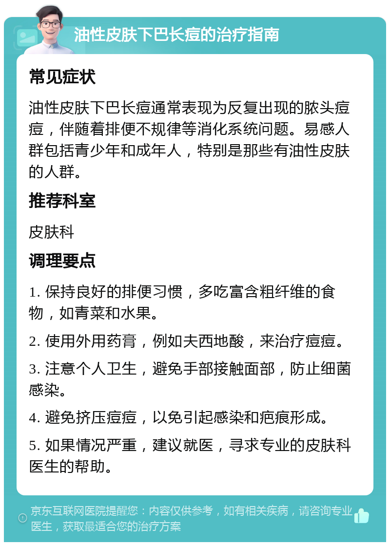 油性皮肤下巴长痘的治疗指南 常见症状 油性皮肤下巴长痘通常表现为反复出现的脓头痘痘，伴随着排便不规律等消化系统问题。易感人群包括青少年和成年人，特别是那些有油性皮肤的人群。 推荐科室 皮肤科 调理要点 1. 保持良好的排便习惯，多吃富含粗纤维的食物，如青菜和水果。 2. 使用外用药膏，例如夫西地酸，来治疗痘痘。 3. 注意个人卫生，避免手部接触面部，防止细菌感染。 4. 避免挤压痘痘，以免引起感染和疤痕形成。 5. 如果情况严重，建议就医，寻求专业的皮肤科医生的帮助。