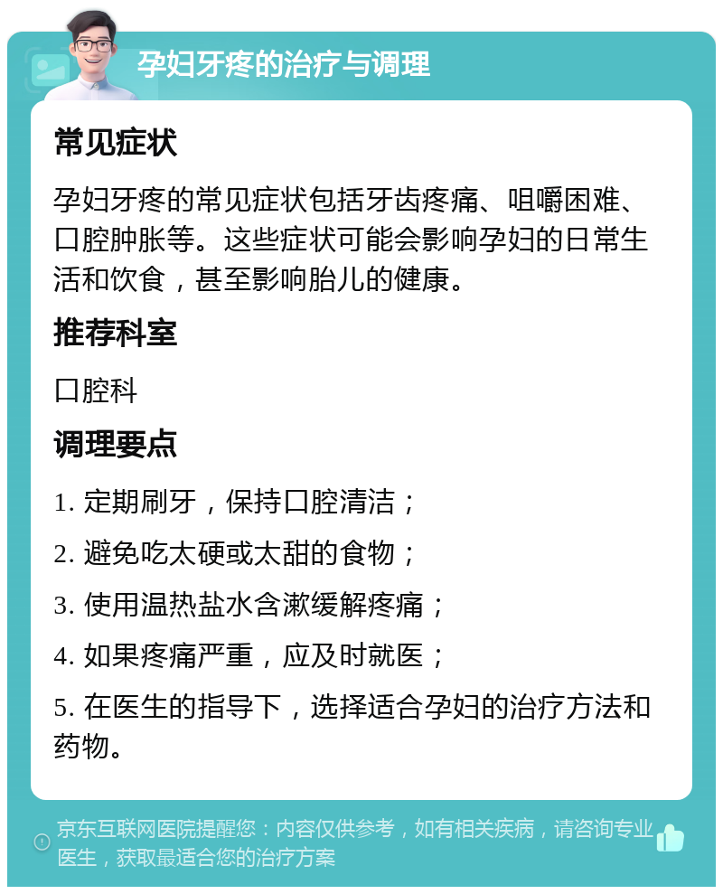 孕妇牙疼的治疗与调理 常见症状 孕妇牙疼的常见症状包括牙齿疼痛、咀嚼困难、口腔肿胀等。这些症状可能会影响孕妇的日常生活和饮食，甚至影响胎儿的健康。 推荐科室 口腔科 调理要点 1. 定期刷牙，保持口腔清洁； 2. 避免吃太硬或太甜的食物； 3. 使用温热盐水含漱缓解疼痛； 4. 如果疼痛严重，应及时就医； 5. 在医生的指导下，选择适合孕妇的治疗方法和药物。