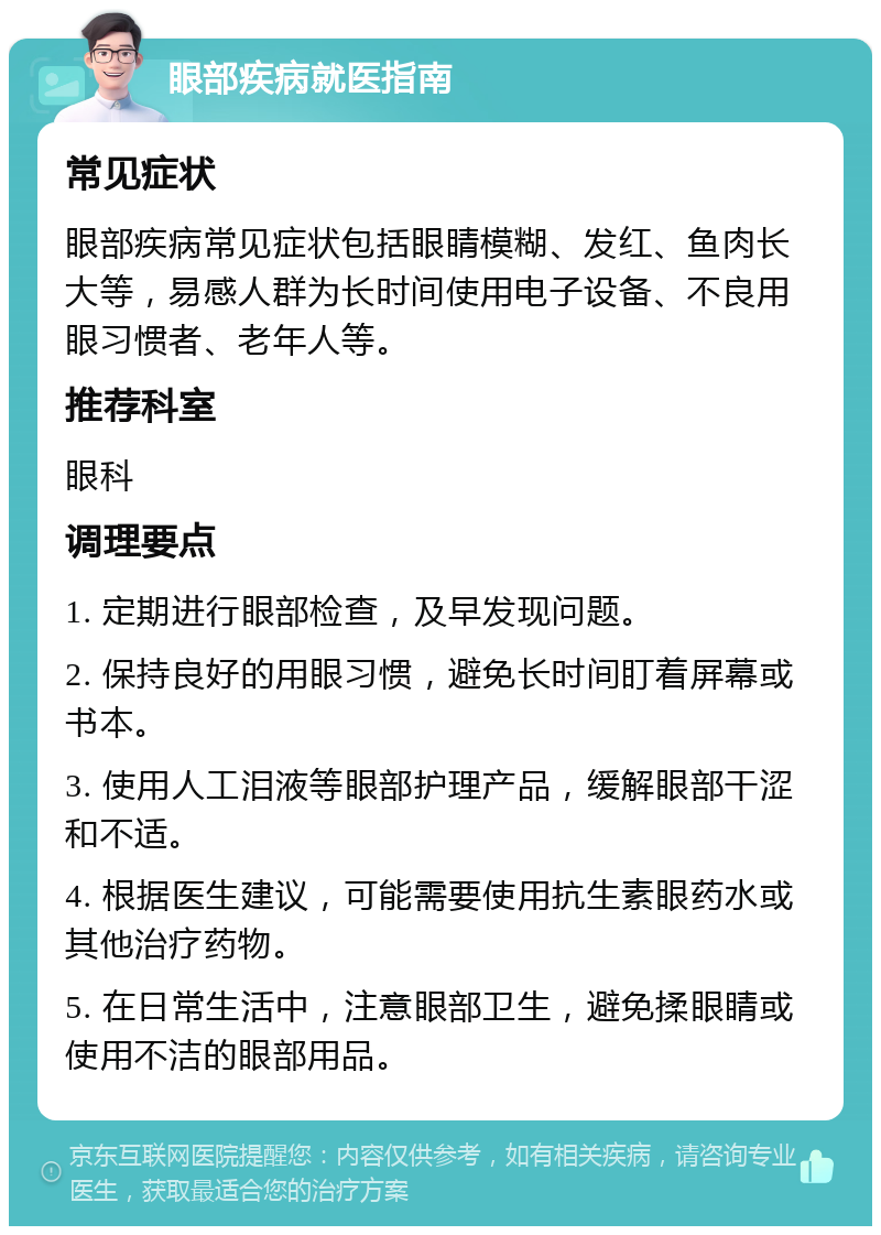 眼部疾病就医指南 常见症状 眼部疾病常见症状包括眼睛模糊、发红、鱼肉长大等，易感人群为长时间使用电子设备、不良用眼习惯者、老年人等。 推荐科室 眼科 调理要点 1. 定期进行眼部检查，及早发现问题。 2. 保持良好的用眼习惯，避免长时间盯着屏幕或书本。 3. 使用人工泪液等眼部护理产品，缓解眼部干涩和不适。 4. 根据医生建议，可能需要使用抗生素眼药水或其他治疗药物。 5. 在日常生活中，注意眼部卫生，避免揉眼睛或使用不洁的眼部用品。