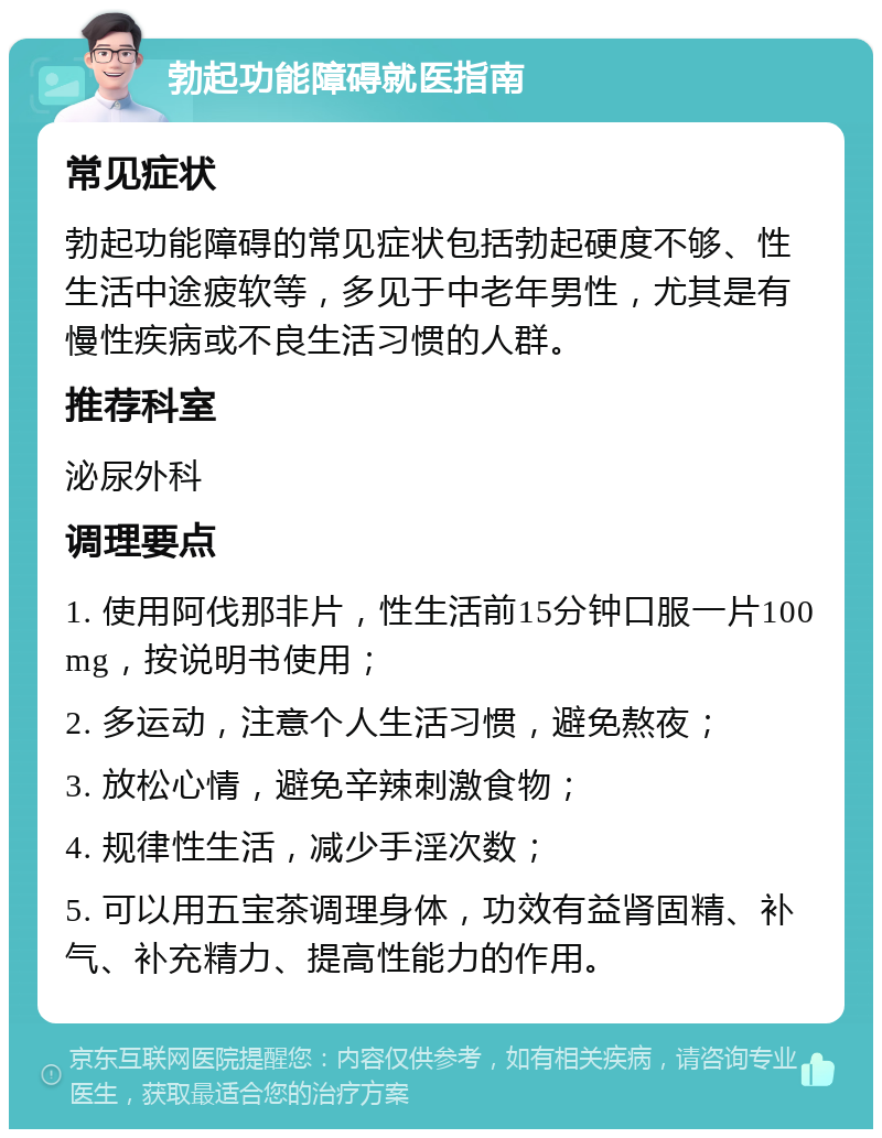 勃起功能障碍就医指南 常见症状 勃起功能障碍的常见症状包括勃起硬度不够、性生活中途疲软等，多见于中老年男性，尤其是有慢性疾病或不良生活习惯的人群。 推荐科室 泌尿外科 调理要点 1. 使用阿伐那非片，性生活前15分钟口服一片100mg，按说明书使用； 2. 多运动，注意个人生活习惯，避免熬夜； 3. 放松心情，避免辛辣刺激食物； 4. 规律性生活，减少手淫次数； 5. 可以用五宝茶调理身体，功效有益肾固精、补气、补充精力、提高性能力的作用。