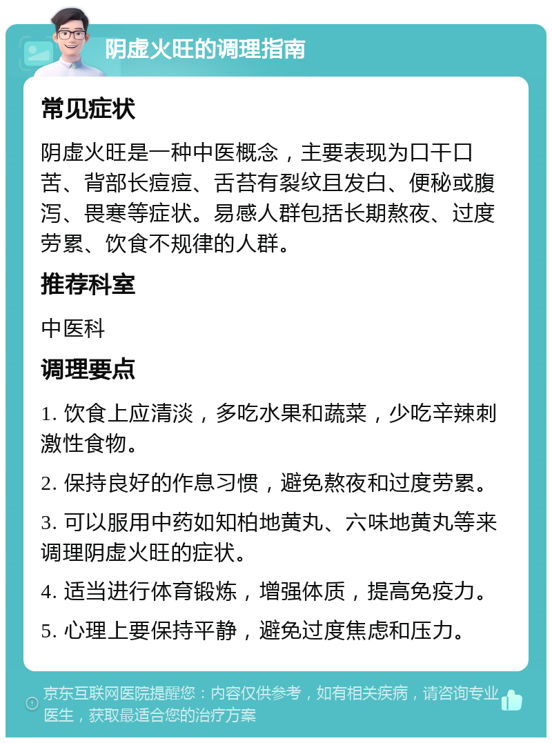 阴虚火旺的调理指南 常见症状 阴虚火旺是一种中医概念，主要表现为口干口苦、背部长痘痘、舌苔有裂纹且发白、便秘或腹泻、畏寒等症状。易感人群包括长期熬夜、过度劳累、饮食不规律的人群。 推荐科室 中医科 调理要点 1. 饮食上应清淡，多吃水果和蔬菜，少吃辛辣刺激性食物。 2. 保持良好的作息习惯，避免熬夜和过度劳累。 3. 可以服用中药如知柏地黄丸、六味地黄丸等来调理阴虚火旺的症状。 4. 适当进行体育锻炼，增强体质，提高免疫力。 5. 心理上要保持平静，避免过度焦虑和压力。