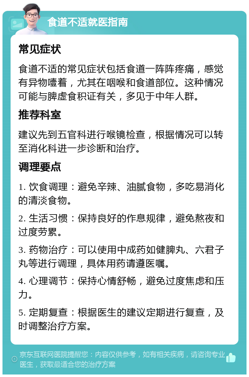 食道不适就医指南 常见症状 食道不适的常见症状包括食道一阵阵疼痛，感觉有异物噎着，尤其在咽喉和食道部位。这种情况可能与脾虚食积证有关，多见于中年人群。 推荐科室 建议先到五官科进行喉镜检查，根据情况可以转至消化科进一步诊断和治疗。 调理要点 1. 饮食调理：避免辛辣、油腻食物，多吃易消化的清淡食物。 2. 生活习惯：保持良好的作息规律，避免熬夜和过度劳累。 3. 药物治疗：可以使用中成药如健脾丸、六君子丸等进行调理，具体用药请遵医嘱。 4. 心理调节：保持心情舒畅，避免过度焦虑和压力。 5. 定期复查：根据医生的建议定期进行复查，及时调整治疗方案。