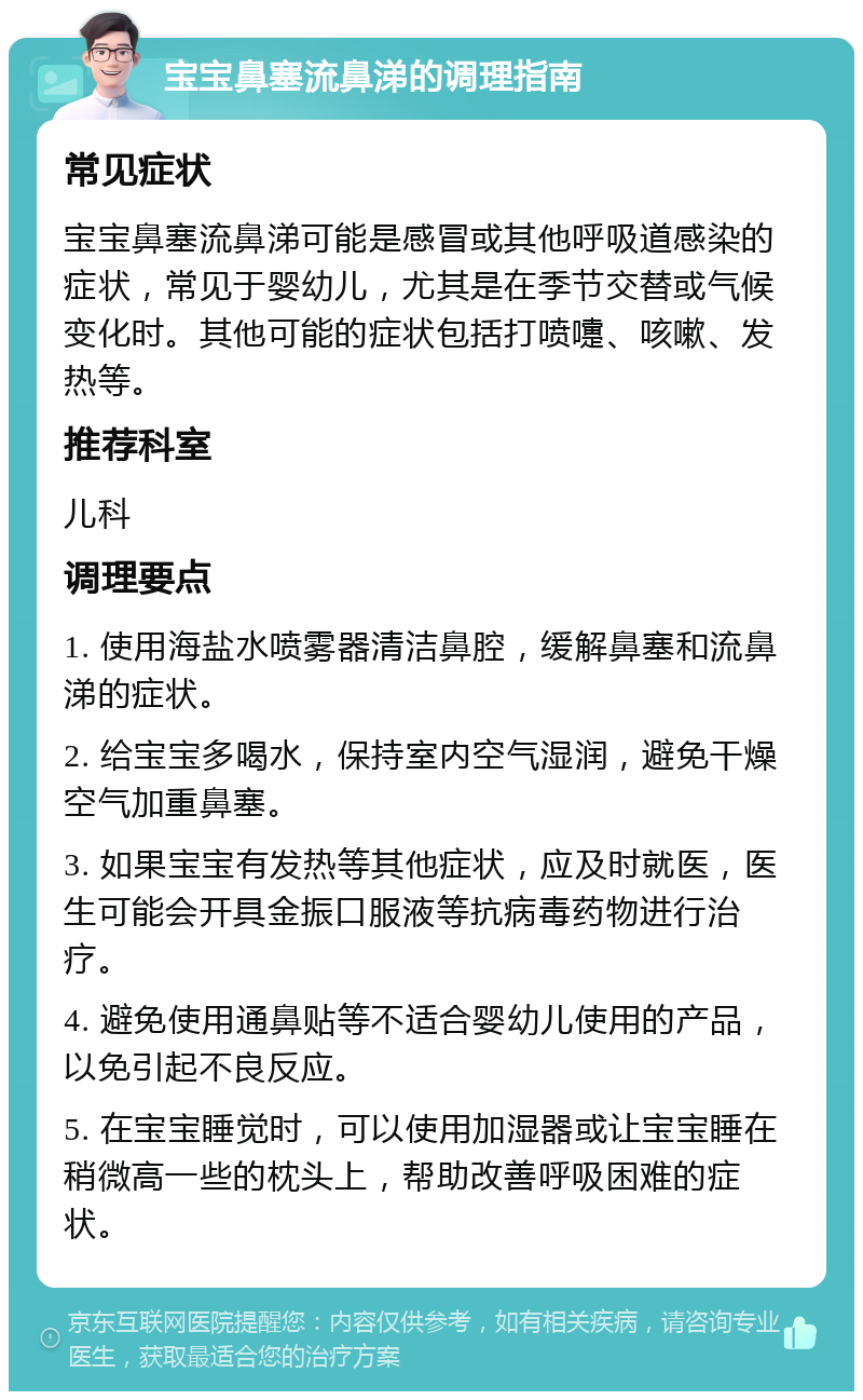 宝宝鼻塞流鼻涕的调理指南 常见症状 宝宝鼻塞流鼻涕可能是感冒或其他呼吸道感染的症状，常见于婴幼儿，尤其是在季节交替或气候变化时。其他可能的症状包括打喷嚏、咳嗽、发热等。 推荐科室 儿科 调理要点 1. 使用海盐水喷雾器清洁鼻腔，缓解鼻塞和流鼻涕的症状。 2. 给宝宝多喝水，保持室内空气湿润，避免干燥空气加重鼻塞。 3. 如果宝宝有发热等其他症状，应及时就医，医生可能会开具金振口服液等抗病毒药物进行治疗。 4. 避免使用通鼻贴等不适合婴幼儿使用的产品，以免引起不良反应。 5. 在宝宝睡觉时，可以使用加湿器或让宝宝睡在稍微高一些的枕头上，帮助改善呼吸困难的症状。