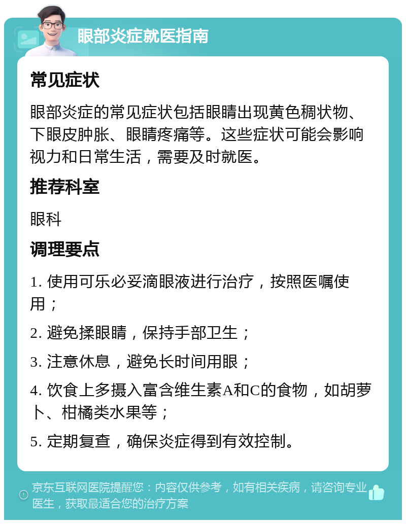 眼部炎症就医指南 常见症状 眼部炎症的常见症状包括眼睛出现黄色稠状物、下眼皮肿胀、眼睛疼痛等。这些症状可能会影响视力和日常生活，需要及时就医。 推荐科室 眼科 调理要点 1. 使用可乐必妥滴眼液进行治疗，按照医嘱使用； 2. 避免揉眼睛，保持手部卫生； 3. 注意休息，避免长时间用眼； 4. 饮食上多摄入富含维生素A和C的食物，如胡萝卜、柑橘类水果等； 5. 定期复查，确保炎症得到有效控制。