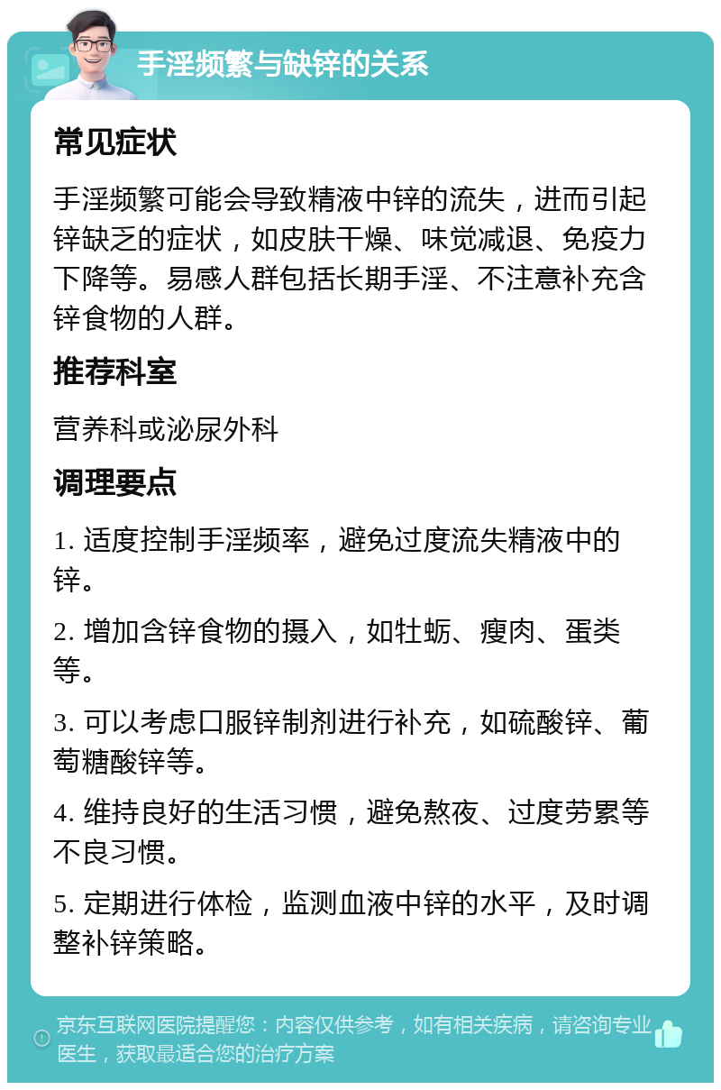 手淫频繁与缺锌的关系 常见症状 手淫频繁可能会导致精液中锌的流失，进而引起锌缺乏的症状，如皮肤干燥、味觉减退、免疫力下降等。易感人群包括长期手淫、不注意补充含锌食物的人群。 推荐科室 营养科或泌尿外科 调理要点 1. 适度控制手淫频率，避免过度流失精液中的锌。 2. 增加含锌食物的摄入，如牡蛎、瘦肉、蛋类等。 3. 可以考虑口服锌制剂进行补充，如硫酸锌、葡萄糖酸锌等。 4. 维持良好的生活习惯，避免熬夜、过度劳累等不良习惯。 5. 定期进行体检，监测血液中锌的水平，及时调整补锌策略。