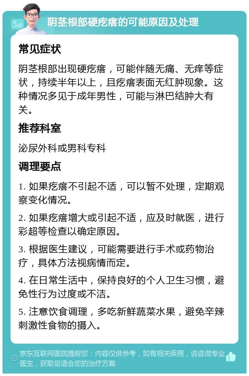 阴茎根部硬疙瘩的可能原因及处理 常见症状 阴茎根部出现硬疙瘩，可能伴随无痛、无痒等症状，持续半年以上，且疙瘩表面无红肿现象。这种情况多见于成年男性，可能与淋巴结肿大有关。 推荐科室 泌尿外科或男科专科 调理要点 1. 如果疙瘩不引起不适，可以暂不处理，定期观察变化情况。 2. 如果疙瘩增大或引起不适，应及时就医，进行彩超等检查以确定原因。 3. 根据医生建议，可能需要进行手术或药物治疗，具体方法视病情而定。 4. 在日常生活中，保持良好的个人卫生习惯，避免性行为过度或不洁。 5. 注意饮食调理，多吃新鲜蔬菜水果，避免辛辣刺激性食物的摄入。