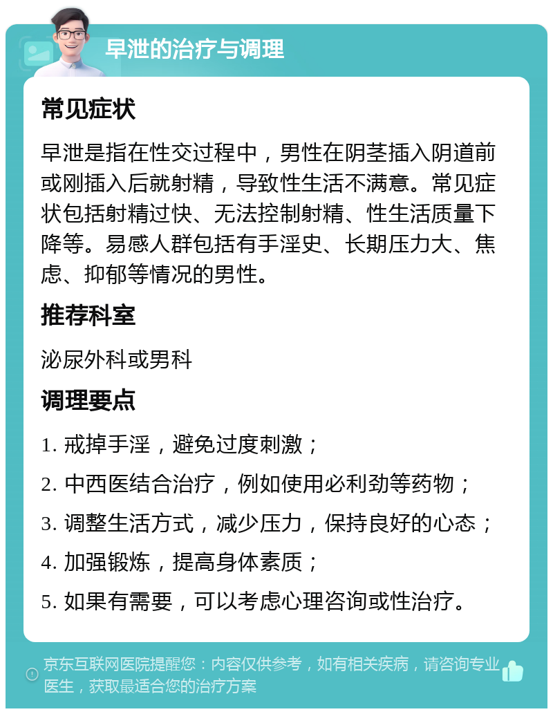 早泄的治疗与调理 常见症状 早泄是指在性交过程中，男性在阴茎插入阴道前或刚插入后就射精，导致性生活不满意。常见症状包括射精过快、无法控制射精、性生活质量下降等。易感人群包括有手淫史、长期压力大、焦虑、抑郁等情况的男性。 推荐科室 泌尿外科或男科 调理要点 1. 戒掉手淫，避免过度刺激； 2. 中西医结合治疗，例如使用必利劲等药物； 3. 调整生活方式，减少压力，保持良好的心态； 4. 加强锻炼，提高身体素质； 5. 如果有需要，可以考虑心理咨询或性治疗。