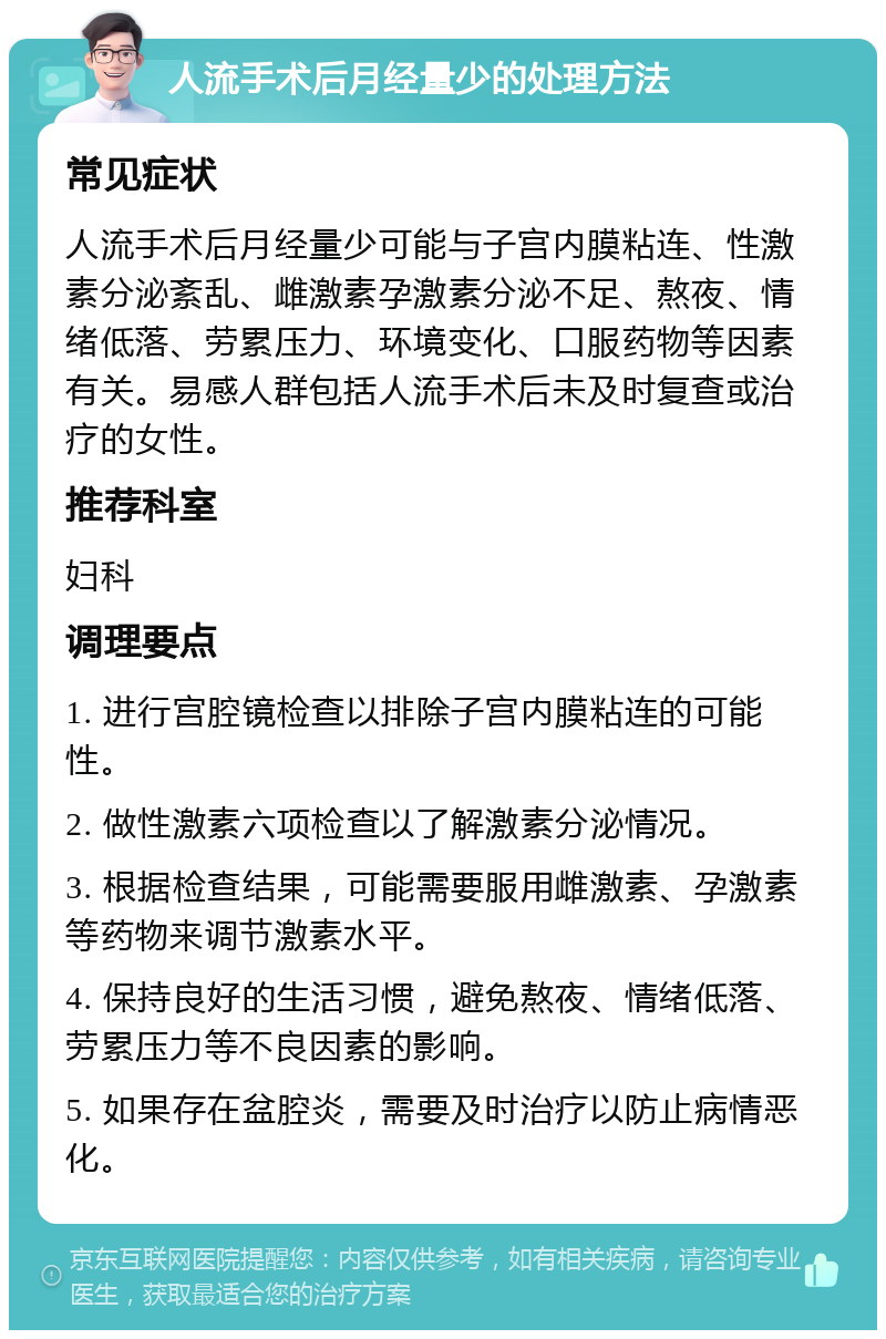 人流手术后月经量少的处理方法 常见症状 人流手术后月经量少可能与子宫内膜粘连、性激素分泌紊乱、雌激素孕激素分泌不足、熬夜、情绪低落、劳累压力、环境变化、口服药物等因素有关。易感人群包括人流手术后未及时复查或治疗的女性。 推荐科室 妇科 调理要点 1. 进行宫腔镜检查以排除子宫内膜粘连的可能性。 2. 做性激素六项检查以了解激素分泌情况。 3. 根据检查结果，可能需要服用雌激素、孕激素等药物来调节激素水平。 4. 保持良好的生活习惯，避免熬夜、情绪低落、劳累压力等不良因素的影响。 5. 如果存在盆腔炎，需要及时治疗以防止病情恶化。