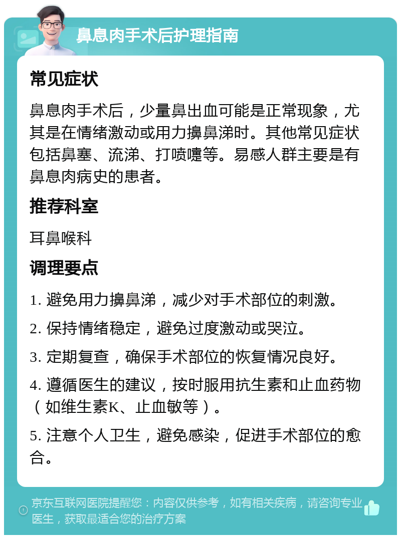 鼻息肉手术后护理指南 常见症状 鼻息肉手术后，少量鼻出血可能是正常现象，尤其是在情绪激动或用力擤鼻涕时。其他常见症状包括鼻塞、流涕、打喷嚏等。易感人群主要是有鼻息肉病史的患者。 推荐科室 耳鼻喉科 调理要点 1. 避免用力擤鼻涕，减少对手术部位的刺激。 2. 保持情绪稳定，避免过度激动或哭泣。 3. 定期复查，确保手术部位的恢复情况良好。 4. 遵循医生的建议，按时服用抗生素和止血药物（如维生素K、止血敏等）。 5. 注意个人卫生，避免感染，促进手术部位的愈合。