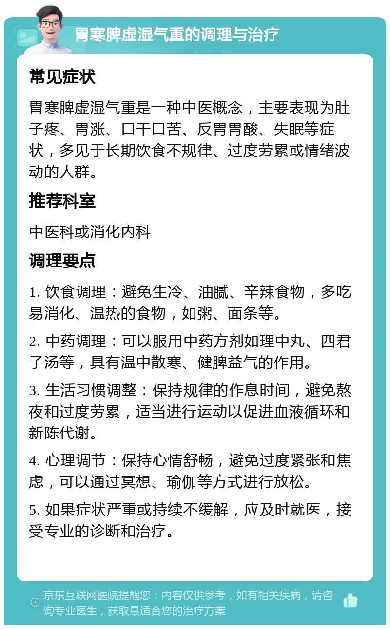 胃寒脾虚湿气重的调理与治疗 常见症状 胃寒脾虚湿气重是一种中医概念，主要表现为肚子疼、胃涨、口干口苦、反胃胃酸、失眠等症状，多见于长期饮食不规律、过度劳累或情绪波动的人群。 推荐科室 中医科或消化内科 调理要点 1. 饮食调理：避免生冷、油腻、辛辣食物，多吃易消化、温热的食物，如粥、面条等。 2. 中药调理：可以服用中药方剂如理中丸、四君子汤等，具有温中散寒、健脾益气的作用。 3. 生活习惯调整：保持规律的作息时间，避免熬夜和过度劳累，适当进行运动以促进血液循环和新陈代谢。 4. 心理调节：保持心情舒畅，避免过度紧张和焦虑，可以通过冥想、瑜伽等方式进行放松。 5. 如果症状严重或持续不缓解，应及时就医，接受专业的诊断和治疗。