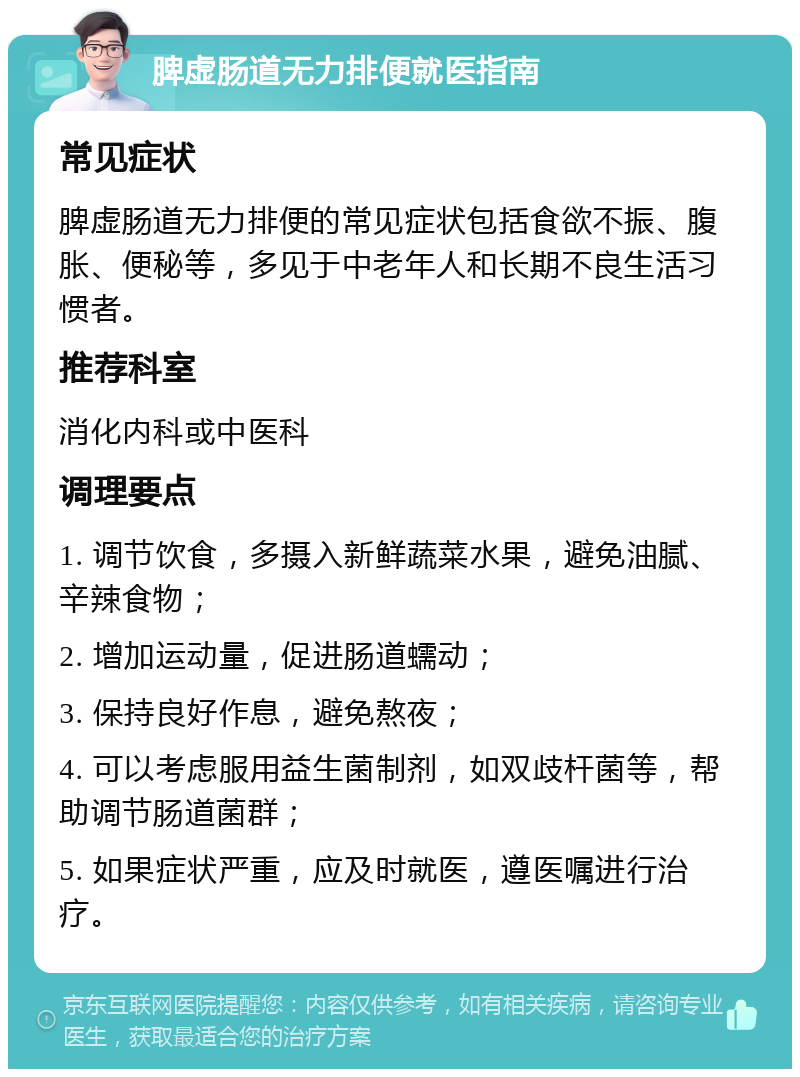 脾虚肠道无力排便就医指南 常见症状 脾虚肠道无力排便的常见症状包括食欲不振、腹胀、便秘等，多见于中老年人和长期不良生活习惯者。 推荐科室 消化内科或中医科 调理要点 1. 调节饮食，多摄入新鲜蔬菜水果，避免油腻、辛辣食物； 2. 增加运动量，促进肠道蠕动； 3. 保持良好作息，避免熬夜； 4. 可以考虑服用益生菌制剂，如双歧杆菌等，帮助调节肠道菌群； 5. 如果症状严重，应及时就医，遵医嘱进行治疗。