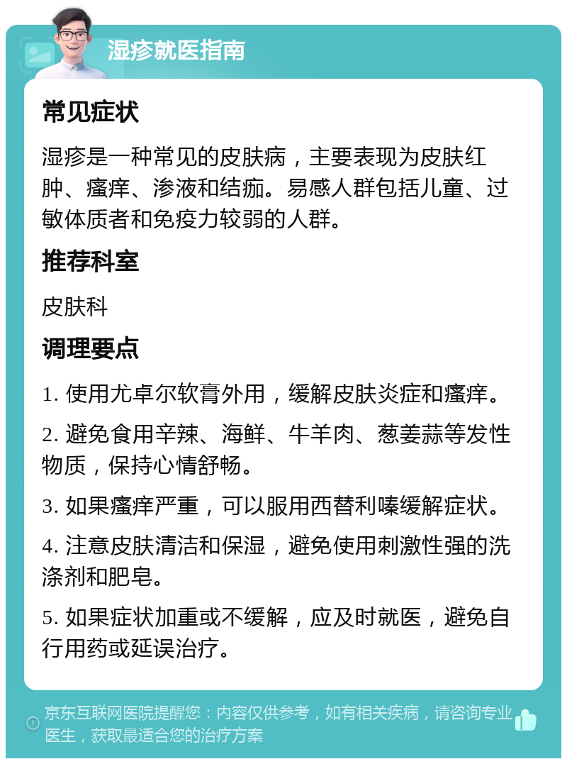 湿疹就医指南 常见症状 湿疹是一种常见的皮肤病，主要表现为皮肤红肿、瘙痒、渗液和结痂。易感人群包括儿童、过敏体质者和免疫力较弱的人群。 推荐科室 皮肤科 调理要点 1. 使用尤卓尔软膏外用，缓解皮肤炎症和瘙痒。 2. 避免食用辛辣、海鲜、牛羊肉、葱姜蒜等发性物质，保持心情舒畅。 3. 如果瘙痒严重，可以服用西替利嗪缓解症状。 4. 注意皮肤清洁和保湿，避免使用刺激性强的洗涤剂和肥皂。 5. 如果症状加重或不缓解，应及时就医，避免自行用药或延误治疗。