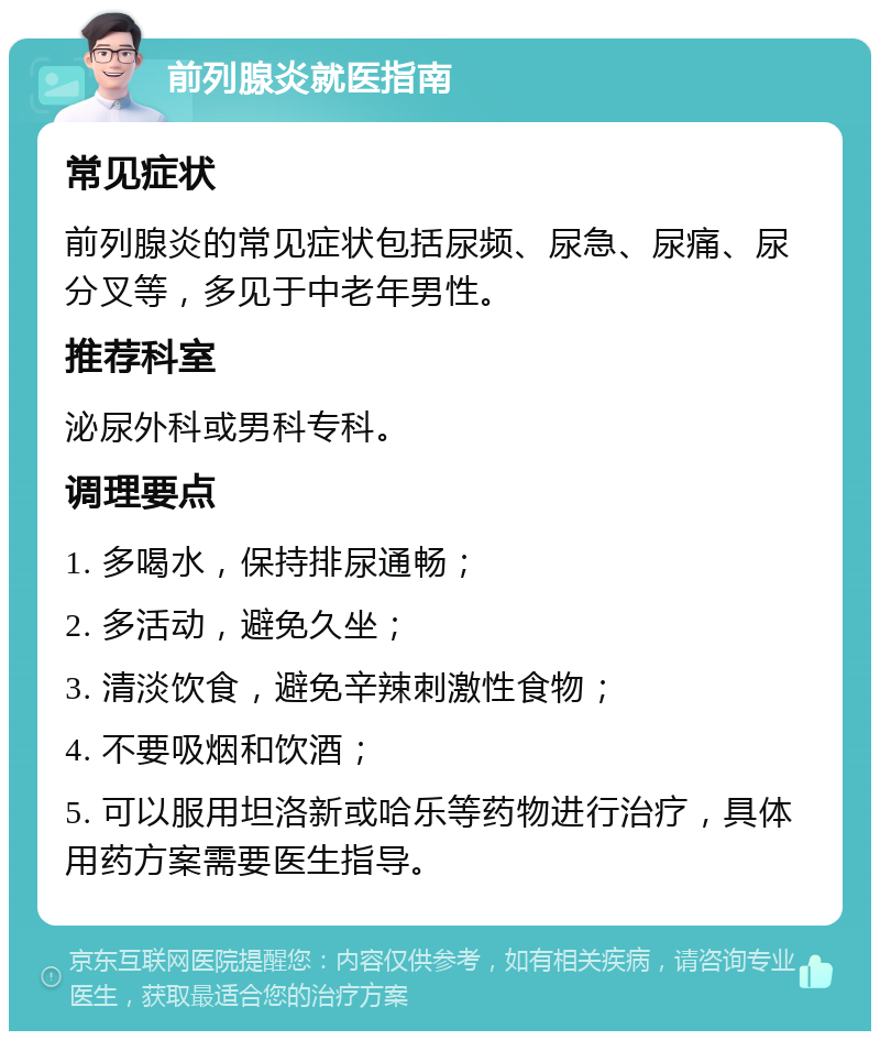 前列腺炎就医指南 常见症状 前列腺炎的常见症状包括尿频、尿急、尿痛、尿分叉等，多见于中老年男性。 推荐科室 泌尿外科或男科专科。 调理要点 1. 多喝水，保持排尿通畅； 2. 多活动，避免久坐； 3. 清淡饮食，避免辛辣刺激性食物； 4. 不要吸烟和饮酒； 5. 可以服用坦洛新或哈乐等药物进行治疗，具体用药方案需要医生指导。