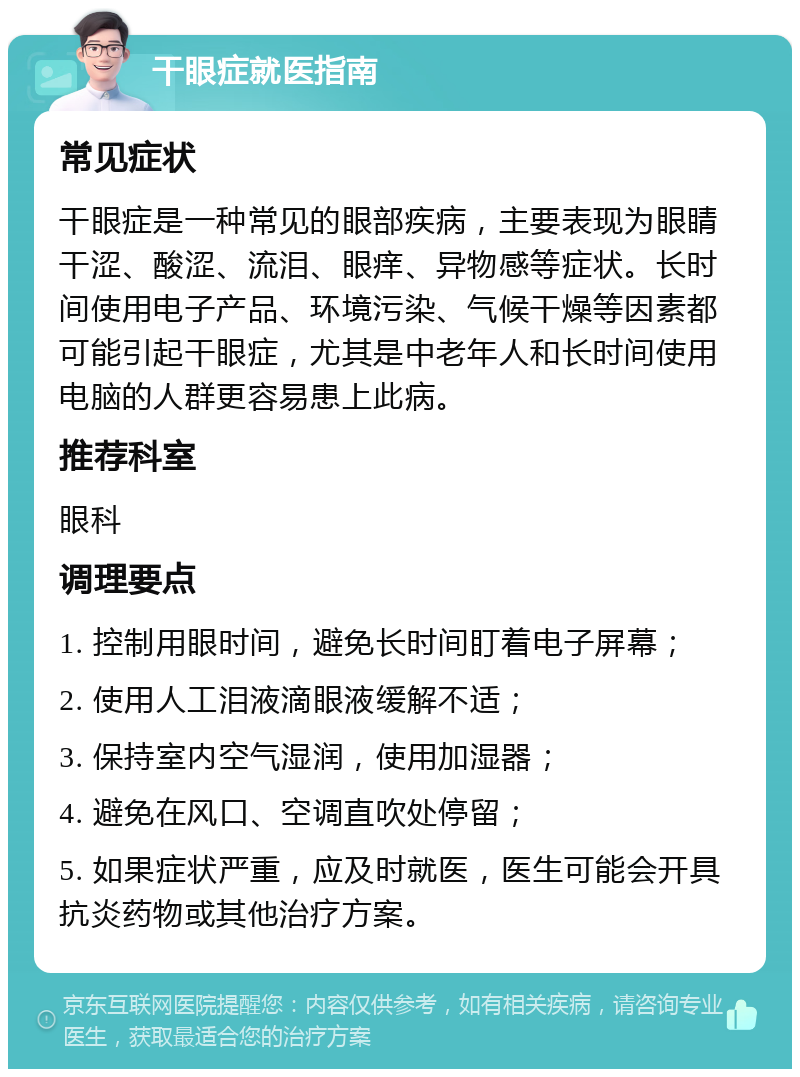 干眼症就医指南 常见症状 干眼症是一种常见的眼部疾病，主要表现为眼睛干涩、酸涩、流泪、眼痒、异物感等症状。长时间使用电子产品、环境污染、气候干燥等因素都可能引起干眼症，尤其是中老年人和长时间使用电脑的人群更容易患上此病。 推荐科室 眼科 调理要点 1. 控制用眼时间，避免长时间盯着电子屏幕； 2. 使用人工泪液滴眼液缓解不适； 3. 保持室内空气湿润，使用加湿器； 4. 避免在风口、空调直吹处停留； 5. 如果症状严重，应及时就医，医生可能会开具抗炎药物或其他治疗方案。