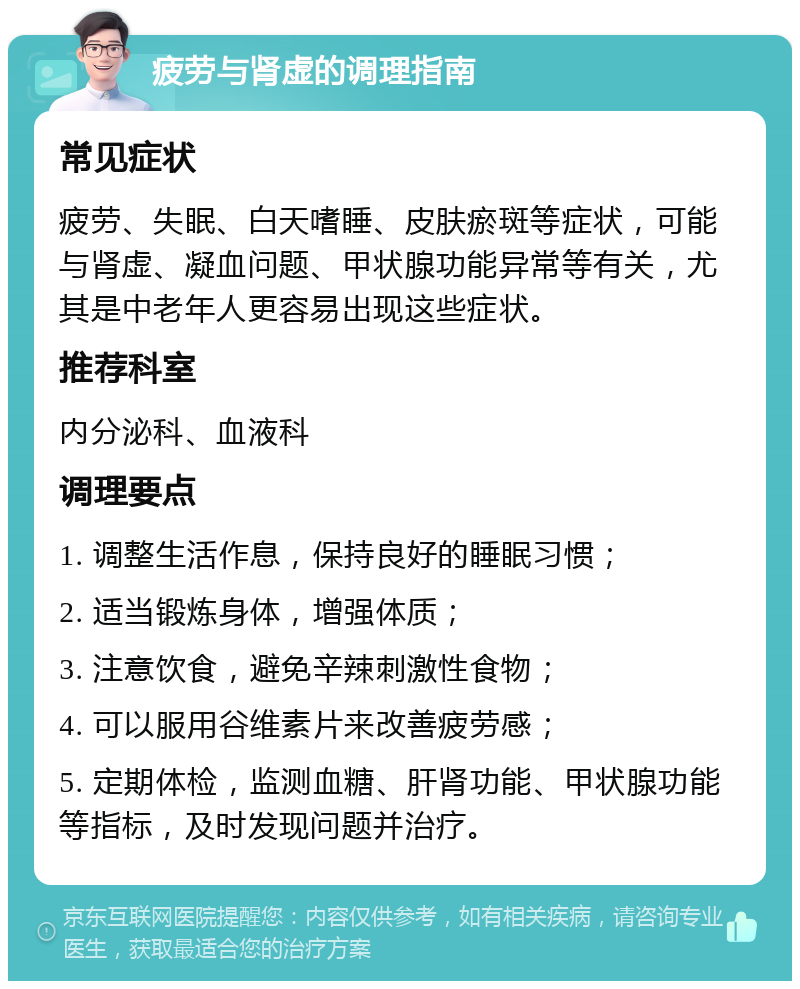 疲劳与肾虚的调理指南 常见症状 疲劳、失眠、白天嗜睡、皮肤瘀斑等症状，可能与肾虚、凝血问题、甲状腺功能异常等有关，尤其是中老年人更容易出现这些症状。 推荐科室 内分泌科、血液科 调理要点 1. 调整生活作息，保持良好的睡眠习惯； 2. 适当锻炼身体，增强体质； 3. 注意饮食，避免辛辣刺激性食物； 4. 可以服用谷维素片来改善疲劳感； 5. 定期体检，监测血糖、肝肾功能、甲状腺功能等指标，及时发现问题并治疗。