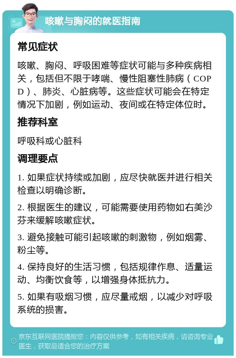 咳嗽与胸闷的就医指南 常见症状 咳嗽、胸闷、呼吸困难等症状可能与多种疾病相关，包括但不限于哮喘、慢性阻塞性肺病（COPD）、肺炎、心脏病等。这些症状可能会在特定情况下加剧，例如运动、夜间或在特定体位时。 推荐科室 呼吸科或心脏科 调理要点 1. 如果症状持续或加剧，应尽快就医并进行相关检查以明确诊断。 2. 根据医生的建议，可能需要使用药物如右美沙芬来缓解咳嗽症状。 3. 避免接触可能引起咳嗽的刺激物，例如烟雾、粉尘等。 4. 保持良好的生活习惯，包括规律作息、适量运动、均衡饮食等，以增强身体抵抗力。 5. 如果有吸烟习惯，应尽量戒烟，以减少对呼吸系统的损害。