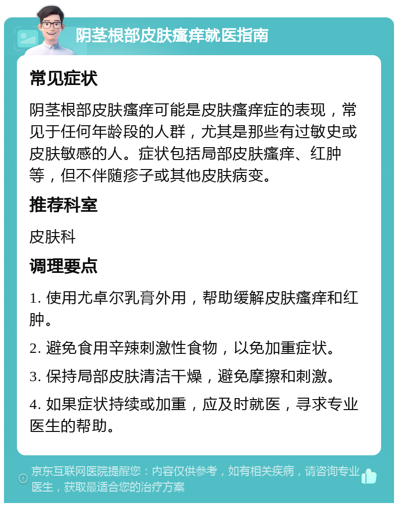 阴茎根部皮肤瘙痒就医指南 常见症状 阴茎根部皮肤瘙痒可能是皮肤瘙痒症的表现，常见于任何年龄段的人群，尤其是那些有过敏史或皮肤敏感的人。症状包括局部皮肤瘙痒、红肿等，但不伴随疹子或其他皮肤病变。 推荐科室 皮肤科 调理要点 1. 使用尤卓尔乳膏外用，帮助缓解皮肤瘙痒和红肿。 2. 避免食用辛辣刺激性食物，以免加重症状。 3. 保持局部皮肤清洁干燥，避免摩擦和刺激。 4. 如果症状持续或加重，应及时就医，寻求专业医生的帮助。