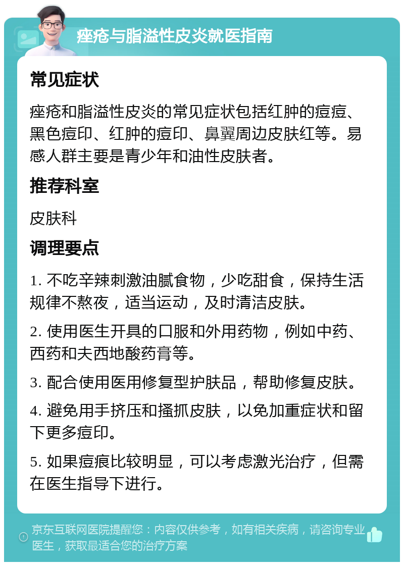 痤疮与脂溢性皮炎就医指南 常见症状 痤疮和脂溢性皮炎的常见症状包括红肿的痘痘、黑色痘印、红肿的痘印、鼻翼周边皮肤红等。易感人群主要是青少年和油性皮肤者。 推荐科室 皮肤科 调理要点 1. 不吃辛辣刺激油腻食物，少吃甜食，保持生活规律不熬夜，适当运动，及时清洁皮肤。 2. 使用医生开具的口服和外用药物，例如中药、西药和夫西地酸药膏等。 3. 配合使用医用修复型护肤品，帮助修复皮肤。 4. 避免用手挤压和搔抓皮肤，以免加重症状和留下更多痘印。 5. 如果痘痕比较明显，可以考虑激光治疗，但需在医生指导下进行。