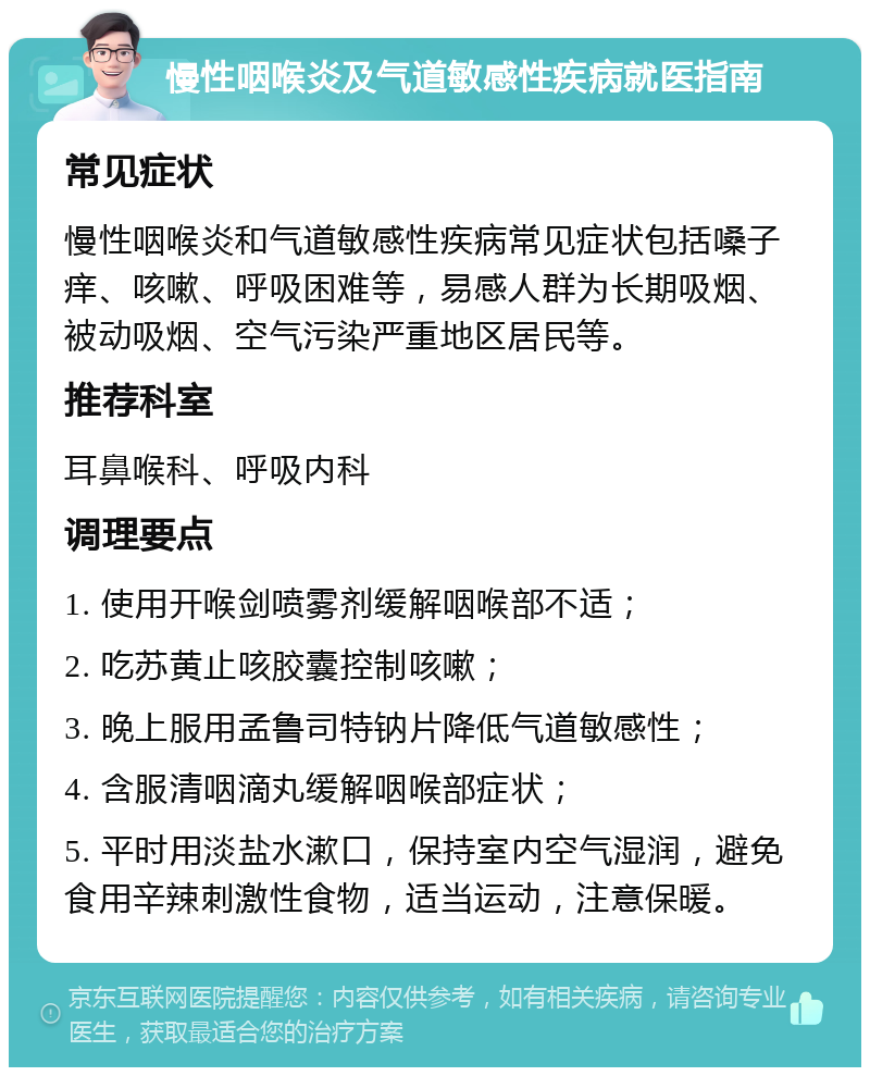 慢性咽喉炎及气道敏感性疾病就医指南 常见症状 慢性咽喉炎和气道敏感性疾病常见症状包括嗓子痒、咳嗽、呼吸困难等，易感人群为长期吸烟、被动吸烟、空气污染严重地区居民等。 推荐科室 耳鼻喉科、呼吸内科 调理要点 1. 使用开喉剑喷雾剂缓解咽喉部不适； 2. 吃苏黄止咳胶囊控制咳嗽； 3. 晚上服用孟鲁司特钠片降低气道敏感性； 4. 含服清咽滴丸缓解咽喉部症状； 5. 平时用淡盐水漱口，保持室内空气湿润，避免食用辛辣刺激性食物，适当运动，注意保暖。