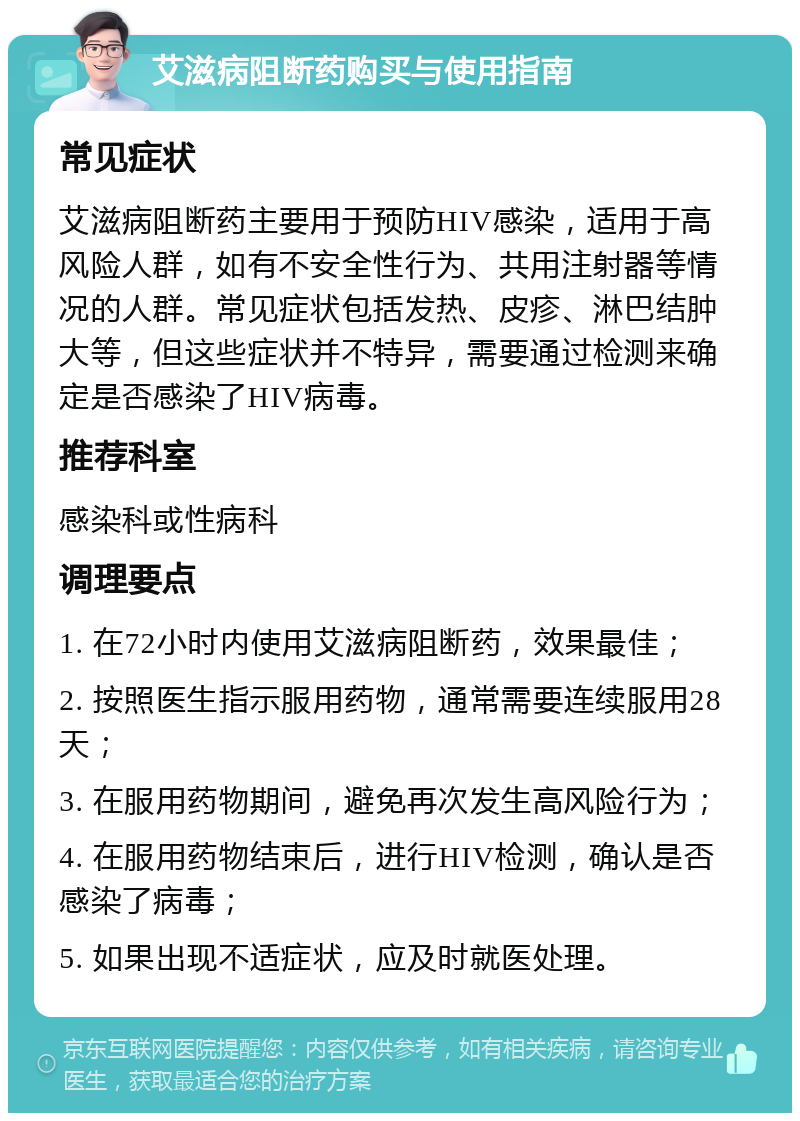 艾滋病阻断药购买与使用指南 常见症状 艾滋病阻断药主要用于预防HIV感染，适用于高风险人群，如有不安全性行为、共用注射器等情况的人群。常见症状包括发热、皮疹、淋巴结肿大等，但这些症状并不特异，需要通过检测来确定是否感染了HIV病毒。 推荐科室 感染科或性病科 调理要点 1. 在72小时内使用艾滋病阻断药，效果最佳； 2. 按照医生指示服用药物，通常需要连续服用28天； 3. 在服用药物期间，避免再次发生高风险行为； 4. 在服用药物结束后，进行HIV检测，确认是否感染了病毒； 5. 如果出现不适症状，应及时就医处理。