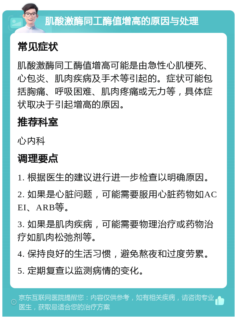 肌酸激酶同工酶值增高的原因与处理 常见症状 肌酸激酶同工酶值增高可能是由急性心肌梗死、心包炎、肌肉疾病及手术等引起的。症状可能包括胸痛、呼吸困难、肌肉疼痛或无力等，具体症状取决于引起增高的原因。 推荐科室 心内科 调理要点 1. 根据医生的建议进行进一步检查以明确原因。 2. 如果是心脏问题，可能需要服用心脏药物如ACEI、ARB等。 3. 如果是肌肉疾病，可能需要物理治疗或药物治疗如肌肉松弛剂等。 4. 保持良好的生活习惯，避免熬夜和过度劳累。 5. 定期复查以监测病情的变化。